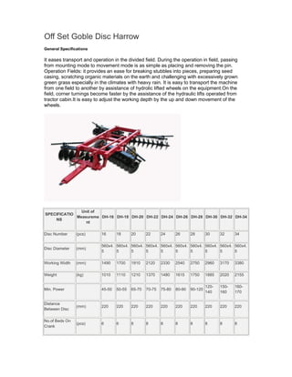Off Set Goble Disc Harrow
General Specifications

It eases transport and operation in the divided field. During the operation in field, passing
from mounting mode to movement mode is as simple as placing and removing the pin.
Operation Fields: it provides an ease for breaking stubbles into pieces, preparing seed
casing, scratching organic materials on the earth and challenging with excessively grown
green grass especially in the climates with heavy rain. It is easy to transport the machine
from one field to another by assistance of hydrolic lifted wheels on the equipment.On the
field, corner turnings become faster by the assistance of the hydraulic lifts operated from
tractor cabin.It is easy to adjust the working depth by the up and down movement of the
wheels.




               Unit of
SPECIFICATIO
             Measureme DH-16 DH-18 DH-20 DH-22 DH-24 DH-26 DH-28 DH-30 DH-32 DH-34
    NS
                 nt

Disc Number     (pcs)      16      18      20      22      24      26      28       30     32     34

                           560x4. 560x4. 560x4. 560x4. 560x4. 560x4. 560x4. 560x4. 560x4. 560x4.
Disc Diameter   (mm)
                           5      5      5      5      5      5      5      5      5      5

Working Width   (mm)       1490    1700    1910    2120    2330    2540    2750     2960   3170   3380

Weight          (kg)       1010    1110    1210    1370    1480    1615    1750     1885   2020   2155

                                                                                    120-   150-   160-
Min. Power                 45-50   50-55   65-70   70-75   75-80   80-90   90-120
                                                                                    140    160    170

Distance
                (mm)       220     220     220     220     220     220     220      220    220    220
Between Disc

No.of Beds On
                (pcs)      6       6       8       8       8       8       8        8      8      8
Crank
 