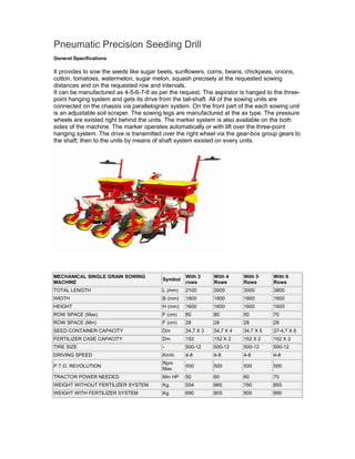 Pneumatic Precision Seeding Drill
General Specifications

It provides to sow the seeds like sugar beets, sunflowers, corns, beans, chickpeas, onions,
cotton, tomatoes, watermelon, sugar melon, squash precisely at the requested sowing
distances and on the requested row and intervals.
It can be manufactured as 4-5-6-7-8 as per the request. The aspirator is hanged to the three-
point hanging system and gets its drive from the tail-shaft. All of the sowing units are
connected on the chassis via parallelogram system. On the front part of the each sowing unit
is an adjustable soil scraper. The sowing legs are manufactured at the ax type. The pressure
wheels are existed right behind the units. The marker system is also available on the both
sides of the machine. The marker operates automatically or with lift over the three-point
hanging system. The drive is transmitted over the right wheel via the gear-box group gears to
the shaft; then to the units by means of shaft system existed on every units.




MECHANICAL SINGLE GRAIN SOWING                    With 3     With 4     With 5     With 6
                                         Symbol
MACHINE                                           rows       Rows       Rows       Rows
TOTAL LENGTH                             L (mm)   2100       3000       3000       3800
WIDTH                                    B (mm)   1800       1800       1800       1800
HEIGHT                                   H (mm)   1600       1600       1600       1600
ROW SPACE (Max)                          F (cm)   80         80         50         70
ROW SPACE (Min)                          F (cm)   28         28         28         28
SEED CONTAINER CAPACITY                  Dm       34,7 X 3   34,7 X 4   34,7 X 5   37-4,7 X 6
FERTILIZER CASE CAPACITY                 Dm       152        152 X 2    152 X 2    152 X 2
TIRE SIZE                                -        500-12     500-12     500-12     500-12
DRIVING SPEED                            Kmh     4-8        4-8        4-8        4-8
                                         Rpm
P.T.O. REVOLUTION                                 500        500        500        500
                                         Max
TRACTOR POWER NEEDED                     Min HP   50         60         60         70
WEIGHT WITHOUT FERTILIZER SYSTEM         Kg.      554        665        760        855
WEIGHT WITH FERTILIZER SYSTEM            Kg.      690        805        900        990
 