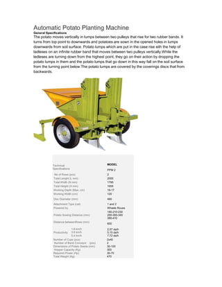 Automatic Potato Planting Machine
General Specifications
The potato moves vertically in lumps between two pulleys that rise for two rubber bands. It
turns from top point to downwards and potatoes are sown in the opened holes in lumps
downwards from soil surface. Potato lumps which are put in the case rise eith the help of
ladleses on an infinite rubber band that moves between two pulleys vertically.While the
ledleses are turning down from the highest point, they go on their action by dropping the
potato lumps in them and the potato lumps that go down in this way fall on the soil surface
from the turning point below.The potato lumps are covered by the coverings discs that from
backwards.




            Technical                            MODEL
            Specifications                       PPM 2
            . No of Rows (pcs)                   2
            .Total Lenght (L mm)                 2000
            .Total Width (N mm)                  1795
            .Total Height (H mm)                 1655
            .Working Depth (Max. cm)             16-17
            .Working Width (cm)                  120
             Disc Diameter (mm)                  460
            .Attachment Type (cat)               1 and 2
            .Powered by                          Wheels Roues
                                                 180-210-230
            .Potato Sowing Distance (mm)         250-300-340
                                                 380-410
            .Distance betweenRows (mm)
                                                 600
            .
                           1.8 km/h              2.57 da/h
            .Productivity 3.6 km/h               5.15 da/h
                           5.4 km/h              7.72 da/h
            .Number of Cups (pcs)                2x40
            . Number of Band Conveyor .. (pcs)   2
            .Dimensions of Potato Seeds (mm)     30-100
            . Hopper Capacity (Kg)               300
            .Required Power (Hp)                 30-70
            .Total Weight (Kg)                   470
 