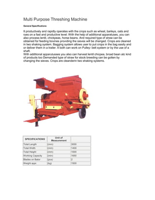 Multi Purpose Threshing Machine
General Specifications

It productively and rapidly operates with the crops such as wheat, barleys, oats and
ryes on a fast and productive level. With the help of additional apparatuses, you can
also process lentil, chickpeas, horse beans. And required type of straw can be
obtained for feeding bovines providing the sieves will be changed. Crops are cleaned
in two shaking system. Bagging system allows user to put crops in the bag easily and
or deliver them in a trailer. It both can work on Pulley- belt system or by the use of a
shaft.
With additional apparutusses you also can harvest lentil chicpea, broad bean atc kind
of products too Demanded type of straw for stock breeding can be gotten by
changing the sieves. Crops are cleanderin two shaking systems.




                              Unit of
 SPECIFICATIONS
                            Measurement
Total Length             (mm)             3000
Total Width              (mm)             1400
Total Height             (mm)             1000
Working Capacity         (min)            1650
Blades on Bator          (pcs)            2
Weight appr.             (kg)             1500
 