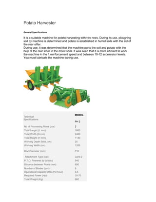 Potato Harvester

General Specifications

It is a suitable machine for potato harvesting with two rows. During its use, ploughing
soil by machine is determined and potato is established in humid soils with the aid of
the rear sifter.
During use, it was determined that the machine parts the soil and potato with the
help of the rear sifter in the moist soils. It was seen that it is more efficient to work
the machine in the 1.reinforcement speed and between 10-12 accelerator levels.
You must lubricate the machine during use.




                                          MODEL
Technical
Specifications
                                          PH 2

.No of Processing Rows (pcs)              2
.Total Lenght (L mm)                      1600
.Total Width (N mm)                       2460
.Total Height (H mm)                      1140
Working Depth (Max. cm)                   25
.Working Width (cm)                       1285

.Disc Diameter (mm)                       710

. Attachment Type (cat)                   Land 2
.P.T.O. Powered by (d/dak)                540
.Distance between Rows (mm)               600
.Number of Blades (pcs) .                 9
.Operational Capacity (Hec.Per hour)      0.3
.Required Power (Hp)                      30-70
.Total Weight (Kg)                        660
 