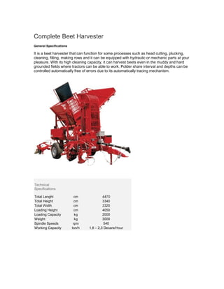 Complete Beet Harvester
General Specifications

It is a beet harvester that can function for some processes such as head cutting, plucking,
cleaning, filling, making rows and it can be equipped with hydraulic or mechanic parts at your
pleasure. With its high cleaning capacity, it can harvest beets even in the muddy and hard
grounded fields where tractors can be able to work. Polder share interval and depths can be
controlled automatically free of errors due to its automatically tracing mechanism.




Technical
Specifications

Total Lenght               cm             4470
Total Height               cm             3340
Total Width                cm             3320
Loading Height             cm             4050
Loading Capacity           kg             2000
Weight                     kg             3000
Spindle Speeds            rpm              540
Working Capacity         ton/h   1,8 – 2,3 Decare/Hour
 