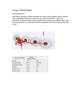 Finger Wheel Rake
General Specifications

With elastic spring bar, plants harvested are used to bring together without wearing
and crushing them.Because the discs are very close to the ground it higtens the
productivity. It crops the herbs in such a way that it dries easily and is collected easily.It gets
the move from the P.T.O. shaft and makes the chopping by the help of knives turning on the
mower.




                            Unit of
   SPECIFICATIONS
                          Measurement
Length                   (cm)             425
Working Width            (cm)             250-300
Passenger Width          (cm)             140
Weight                   (kg)             175
Wheel Count              (cnt)            4
Tractor Power            (hp)             20
 
