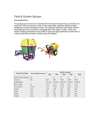 Field & Garden Sprayer
General Specifications

The spraying guns improve the movements from the tractors tail axle that is connected to the
tractor with 3-points suspension system.In the rough fields, pesticide reflects on plant
parallel due to shock absorber on lever. Our pull-type machine’s high wheel model is
manufactured to be successful in struggling with sunn pests in maize, cotton and
wheat. Garden pulverizators have power to spray and apply pesticide on high trees. It
is also to disinfect and wash chicken coops and stables.




                                                                      Garden Sprayer
  SPECIFICATIONS          Unit of Measurement
                                                     400        600        1000        1600         2000

Cleaner Tank Capacity    (lt)                              17         17          17          17
Capacity                 (lt)                   400        600        1000        1600        2000
Control panel                                   OG-403     OG-404     HPR-40      HPR-40      HPR-40
Boom lenght              m                      2x15       2x15       2x15        2x15        2x15
Pump Model               (l/min)                C-71       C-96       C-96        C-96        C-96
Length                   (cm)                   115        128        205         220         255
Width                    (cm)                   88         88         150         150         150
Height                   (cm)                   125        140        160         160         160
Weight                   (kg)                   120        135        330         428         525
 