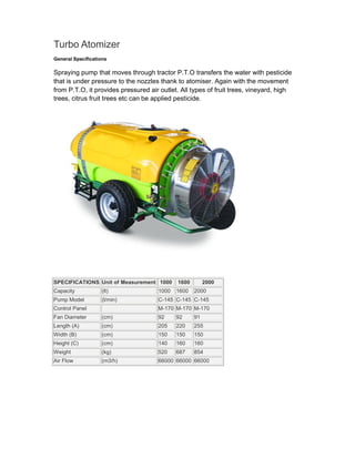 Turbo Atomizer
General Specifications

Spraying pump that moves through tractor P.T.O transfers the water with pesticide
that is under pressure to the nozzles thank to atomiser. Again with the movement
from P.T.O, it provides pressured air outlet. All types of fruit trees, vineyard, high
trees, citrus fruit trees etc can be applied pesticide.




SPECIFICATIONS Unit of Measurement 1000     1600        2000
Capacity            (lt)             1000   1600   2000
Pump Model          (l/min)          C-145 C-145 C-145
Control Panel                        M-170 M-170 M-170
Fan Diameter        (cm)             92     92     91
Length (A)          (cm)             205    220    255
Width (B)           (cm)             150    150    150
Height (C)          (cm)             140    160    160
Weight              (kg)             520    687    854
Air Flow            (m3/h)           66000 66000 66000
 