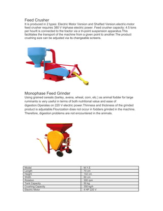 Feed Crusher
It is produced in 2 types: Electric Motor Version and Shafted Version.electric-motor
feed crusher requires 380 V triphase electric power. Feed crusher capacity: 4.5 tons
per hourIt is connected to the tractor via a tri-point suspension apparatus.This
facilitates the transport of the machine from a given point to another.The product
crushing size can be adjusted via its changeable screens.




Monophase Feed Grinder
Using grained cereals (barley, avena, wheat, corn, etc.) as animal fodder for large
ruminants is very useful in terms of both nutritional value and ease of
digestion.Operates on 220 V electric power.Thinness and thickness of the grinded
product is adjustable.Flourization does not occur in fodders grinded in the machine.
Therefore, digestion problems are not encountered in the animals.




Model                                      : M.Y.E
Length                                     : 70 cm
Height                                     : 142 cm
Width                                      : 60 cm
Rotation                                   : 300 rpm
Tank Capacity                              : 50 kg
Crushing Capacity                          : 350 kg/h
Electric Motor                             : 4 HP 220 V
 