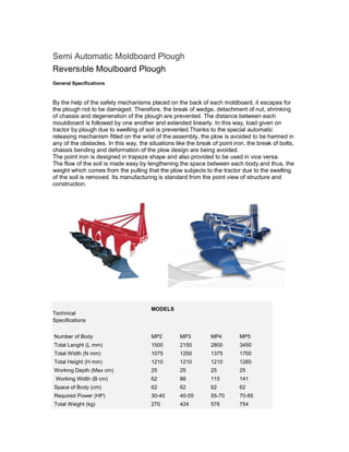 Semi Automatic Moldboard Plough
Reversıble Moulboard Plough
General Specifications



By the help of the safety mechanisms placed on the back of each moldboard, it escapes for
the plough not to be damaged. Therefore, the break of wedge, detachment of nut, shrinking
of chassis and degeneration of the plough are prevented. The distance between each
mouldboard is followed by one another and extended linearly. In this way, load given on
tractor by plough due to swelling of soil is prevented.Thanks to the special automatic
releasing mechanism fitted on the wrist of the assembly, the plow is avoided to be harmed in
any of the obstacles. In this way, the situations like the break of point iron, the break of bolts,
chassis bending and deformation of the plow design are being avoided.
The point iron is designed in trapeze shape and also provided to be used in vice versa.
The flow of the soil is made easy by lengthening the space between each body and thus, the
weight which comes from the pulling that the plow subjects to the tractor due to the swelling
of the soil is removed. Its manufacturing is standard from the point view of structure and
construction.




                                        MODELS
Technical
Specifications


.Number of Body                         MP2         MP3         MP4         MP5
.Total Lenght (L mm)                    1500        2150        2800        3450
.Total Width (N mm)                     1075        1250        1375        1700
.Total Height (H mm)                    1210        1210        1210        1260
.Working Depth (Max cm)                 25          25          25          25
. Working Width (B cm)                  62          88          115         141
.Space of Body (cm)                     62          62          62          62
.Required Power (HP)                    30-40       40-55       55-70       70-85
.Total Weight (kg)                      270         424         576         754
 