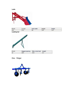 Ladle




Model         Length            work width       weight    height
200           210               80               185       140
Loading bar




Model         biggest opening   Max. snow load    weight
20            260               500               43



Disc Ridger
 