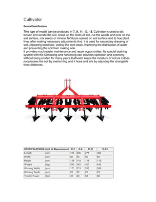 Cultivator
General Specifications

This type of model can be produced in 7, 9, 11, 13, 15. Cultivator is used to stir,
loosen and aerate the soil, break up the clods of soil, cut the weeds and puts on the
soil surface, mix seeds or mineral fertilizers spread on soil surface and to hoe plant
lines after making necessary adjustments.And it is used for secondary dressing of
soil, preparing seed bed, cutting the root crops, improving the distribution of water
and preventing the soil from making sole.
It provides much easier maintenance and repair opportunities. Its special bushing
system with the lubricating and hardening can provides operation and economy
without being eroded for many years.Cultivator keeps the moisture of soil as it does
not process the soil by overturning and it hoes and airs by adjusting the changable
tines distances.




SPECIFICATIONS Unit of Measurement C-7      C-9        C-11         C-13
Length              (cm)             165   205    275         300
Width               (cm)             85    85     85          85
Height              (cm)             118   118    118         118
Weight              (kg)             295   345    400         445
Working Width       (cm)             171   213    282         308
Working Depth       (cm)             25    25     25          25
Tractor Power       (hp)             35    40     50          60
 