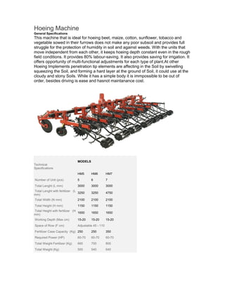 Hoeing Machine
General Specifications
This machine that is ideal for hoeing beet, maize, cotton, sunflower, tobacco and
vegetable sowed in their furrows does not make any poor subsoil and provides full
struggle for the protection of humidity in soil and against weeds. With the units that
move independent from each other, it keeps hoeing depth constant even in the rough
field conditions. It provides 80% labour-saving. It also provides saving for irrigation. It
offers opportunity of multi-functional adjustments for each type of plant.At other
Hoeing Implements penetration tip elements are affecting in the Soil by swivelling
squeezing the Soil, and forming a hard layer at the ground of Soil, it could use at the
cloudy and stony Soils. While it has a simple body it is immpossible to be out of
order, besides driving is ease and hasnot maintanance cost.




                                 MODELS
Technical
Specifications
                                 HM5      HM6          HM7
.Number of Unit (pcs)            5        6            7
.Total Lenght (L mm)             3000     3000         3000
.Total Lenght with fertilizer (L
                                 3250     3250         4750
mm)
.Total Width (N mm)              2100     2100         2100
.Total Height (H mm)             1150     1150         1150
.Total Height with fertilizer . (H
                                   1650   1650         1650
mm)
.Working Depth (Max cm)          15-20    15-20        15-20
.Space of Row (F cm)             Adjustable 45 - 110
.Fertilizer Case Capacity .(Kg) 250       250          350
.Required Power (HP)             60-70    60-70        60-70
.Total Weight Fertilizer (Kg)    660      700          800
Total Weight (Kg)                500      540          640
 