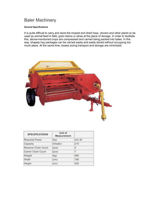 Baler Machinery
General Specifications

It is quite difficult to carry and store the mowed and dried hays, clovers and other plants to be
used as animal feed in field, grain stems or straw at the place of storage. In order to facilitate
this, above-mentioned crops are compressed and carried being packed into bales. In this
way, shapely hay packages can be carried easily and easily stored without occupying too
much place. At the same time, losses during transport and storage are minimized.




                             Unit of
   SPECIFICATIONS
                           Measurement
Required Power           (hp)               min.30
Capacity                 (h/baler)          210
Receiver Chain Count     (pcs)              2
Carrier Chain Count      (pcs)              1
Weight                   (kg)               480
Width                    (cm)               180
Height                   (cm)               430
 