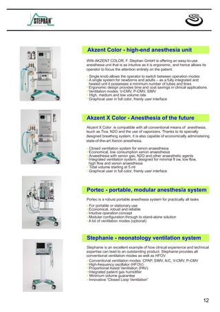 Akzent Color - high-end anesthesia unit
With AKZENT COLOR, F. Stephan GmbH is offering an easy-to-use
anesthesia unit that is as intuitive as it is ergonomic, and hence allows its
operator to focus the attention entirely on the patient.

* A single system for the operator to adults – as a fully integrated and
  Single knob allows
                      newborns and
                                      switch between operation modes
*
 heated unit it possesses a minimum number of tubes and lines
* Ergonomic design provides time and cost savings in clinical applications.
* Ventilation modes: V-CMV, P-CMV, SIMV
* High, medium and low volume rate
* Graphical user in full color, frienly user interface



Akzent X Color - Anesthesia of the future
Akzent X Color is compatible with all conventional means of anesthesia,
lsuch as Tiva, N2O and the use of vaporizers. Thanks to its specially
designed breathing system, it is also capable of economically administering
state-of-the-art Xenon anesthesia.

* Economical, low consumptionxenon anaesthesia
  Closed ventilation system for
                                 xenon anaesthesia
*
* Anaesthesia with xenon gas, N2O and other anaesthetic agents
* Integrated ventilation system, designed for minimal fl ow, low flow,
 high flow and xenon anaesthesia
* Tidal volume starting at 5 ml
* Graphical user in full color, frienly user interface



Portec - portable, modular anesthesia system
Portec is a robust portable anesthesia system for practically all tasks

* Economical, or stationary use
  For portable
                 robust and reliable
*
* Intuitive operation concept
* Modular configuration through to stand-alone solution
* A lot of ventilation modes (optional)


Stephanie - neonatology ventilation system
Stephanie is an excellent example of how clinical experience and technical
expertise can lead to an outstanding product. Stephanie provides all
conventional ventilation modes as well as HFOV.
* High-frequency oscillatormodes: CPAP, SIMV, A/C, V-CMV, P-CMV
  Conventional ventilation
*                           (HFOV)
* Proportional Assist Ventilation (PAV)
* Integrated patient gas humidifier
* Minimum volume guarantee
* Innovative “Closed Loop Ventilation”



                                                                           12
 