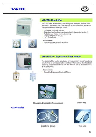 VH-2000 Humidifier
                       VADI VH-2000 Humidifier is used along with ventilator in the ICU or
                       respiratory home care unit. The purpose is to add humidity and worm
                       the gas in patient's breathing circuit.

                        * Lightness, mounting bracket.
                        * Strandard heater plate (can be used with standard chambers)
                        * Audiable and visible overheat warning
                        * Display temprature by LED
                        * CE, UL standard
                        Accessories:
                        * Many kinds of humidifier chamber




                       VH-210/220 - Expiratory Filter Heater
                       The bacteria filter heater is installed at the expiratory limb of breathing
                       circuit which is connected to the ventilator. The bacteria filter has been
                       tested by Nelson Laboratories with the filtration rate of 99.9999% BFE
                        & 99.999% VFE
                        Accessories:
                        * Reusable/Disposable Bacterial Filters




              Reusable/Disposable Resuscitator                             Water trap

Accessories




                      Breathing Circuit                                       Test lung


                                                                                             13
 