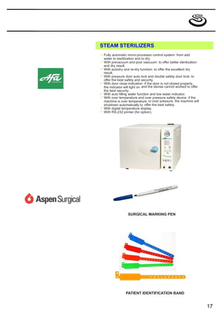 STEAM STERILIZERS
*   Fully automatic micro-processor control system: from add
    water to sterilization and to dry.
*   With prevacuum and post vascuum: to offer better sterilization
    and dry result.
*   With autodry and re-dry function: to offer the excellent dry
    result.
*   With pressure door auto lock and double safety door lock: to
    offer the best safety and security.
*   With door close indication: if the door is not closed properly,
    the indicator will light on and the devise cannot worked to offer
    the best security.
*   With auto filling water function and low water indicator.
*   With over temperature and over pressure safety device: if the
    machine is over temperature or over pressure, the machine will
    shutdown automatically to offer the best safety.
*   With digital temperature display.
*   With RS-232 printer (for option).




                    SURGICAL MARKING PEN




                   PATIENT IDENTIFICATION BAND


                                                                        17
 