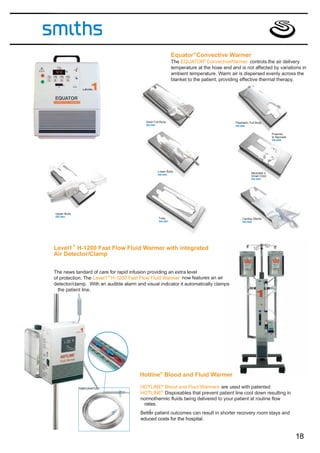 Equator ® Convective Warmer
                                                               The EQUATOR® ConvectiveWarmer controls the air delivery
                                                               temperature at the hose end and is not affected by variations in
                                                               ambient temperature. Warm air is dispersed evenly across the
                                                               blanket to the patient, providing effective thermal therapy.




                                           Adult Full Body                                   Paediatric Full Body
                                           SW-2001                                           SW-2002


                                                                                                                       Preemie
                                                                                                                       to Neonate
                                                                                                                       SW-2006




                                                     Lower Body
                                                     SW-2004
                                                                                                         Neonatet o
                                                                                                         Small Child
                                                                                                         SW-2005




Upper Body
SW-2003
                                                     Tube                                         Cardiac Sterile
                                                     SW-2007                                      SW-2008




             ®
Level1 H-1200 Fast Flow Fluid Warmer with integrated
Air Detector/Clamp


The news tandard of care for rapid infusion providing an extra level
of protection. The Level1 ® H-1200 Fast Flow Fluid Warmer now features an air
detector/clamp. With an audible alarm and visual indicator it automatically clamps
  the patient line.




                                        Hotline ® Blood and Fluid Warmer

                 TripleLumenTube        HOTLINE® Blood and Fluid Warmers are used with patented
                                        HOTLINE® Disposables that prevent patient line cool down resulting in
                                        normothermic fluids being delivered to your patient at routine flow
                                         rates.
                                            r
                                        Better patient outcomes can result in shorter recovery room stays and
                                        educed costs for the hospital.


                                                                                                                                    18
 