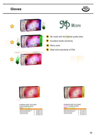 Gloves




                                                       Be made with the highest quality latex

                                                       Excellent tactile sensitivity

                                                       Many sizes

                                                       Meet strict standards of FDA




    POWDER FREE TEXTURED                                                POWDER FREE TEXTURED
    LATEX EXAM GLOVES                                                   NITRILE EXAM GLOVES
    WITH ALOE VERA                                                      WITH ALOE VERA
     AMBIDEXTROUS/BEADED CUFF   XS   MG 46225-LTX-PF                    AMBIDEXTROUS/BEADED CUFF   XS   MG 41225-LTX-P
     MON-STERILE/DISPOSALBE     S    MG46226-LTX-PF                     MON-STERILE/DISPOSALBE     S    MG 41226-LTX-P
     100GLOVES PER BOX          M    MG46227-LTX-PF                     100GLOVES PER BOX          M    MG 41227-LTX-P
     10 BOXES PER CASE          L    MG 46228-LTX-PF                    10 BOXES PER CASE           L   MG 41228-LTX-P
                                XL   MG 46229-LTX-PF                                               XL   MG 41229-LTX-P




                                                                                                                         19
 