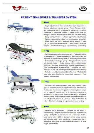 PATIENT TRANSPORT & TRANSFER SYSTEM
              T800
              •   Height adjustment via hand smooth hand crank mechanism                    •
              Backrest adjustment via gas spring            •   Patient Transfer, sterile-
              non sterile-sterile area      •   Wheelbase for sterile area       •   Platform
              transferable   •   Removable cushion         •    System colour code (to
              distinguish between material used in sterile and non-sterile areas)
              • Safety catch (to link two wheelbases together for patient tranfer)
              • Platform movement (on rollers from on wheelbase to another)
              • Plastic (ABS) side rails • Telescopic double hook s/s IV pole
              • 6” (150mm) double wheel castors • Central brake • Protective
              bumpers • 5th wheel technology for superior steering and handling


              T700
              • Twin hydraulic pistons for height adjustment • Foot pedal controls
              for trendelenburg / reverse trendelenburg positioning • Leg rest
              adjustable by smooth winding crank for additional patient comfort
              • Backrest adjustable by gas springs • X-Ray translucent backrest
              with cassette holder • Central locking, debris resistant castors
              (200mm) • 5th wheel technology for superior maneuverability •
              Push handles located at head section • Collapsible side rails •
              Telescopic IV pole with mounting located on all 4 corners of trolley
              • Protective swivel bumpers located on all corners • Plastic (ABS)
              base cover with allocation for oxygen tank placement • Fluid
              resistant foam mattress


              T600




              T400
              •   Hydraulic height Adjustment          •   Backrest by gas spring           •
              Trendelenburg / Reverse trendelenburg tilting via advanced gas
              spring   •   Collapsible aluminium side rail           •   Telescopic double-
              hook s/s IV pole      •   200mm diameter central locking castors
              and directional steer     •   PVC bumper rail      •   Storage utility tray   •
              Removable head panel & 50mm removable cushion                      •   “E” size
              oxygen cylinder holder


                                                                                                21
 