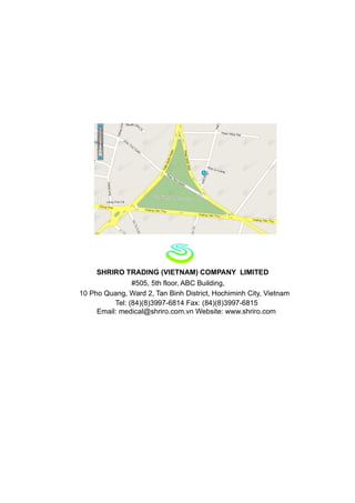 SHRIRO TRADING (VIETNAM) COMPANY LIMITED
                #505, 5th floor, ABC Building,
10 Pho Quang, Ward 2, Tan Binh District, Hochiminh City, Vietnam
          Tel: (84)(8)3997-6814 Fax: (84)(8)3997-6815
     Email: medical@shriro.com.vn Website: www.shriro.com
 