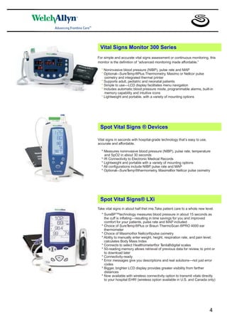Vital Signs Monitor 300 Series
For simple and accurate vital signs assessment or continuous monitoring, this
monitor is the definition of “advanced monitoring made affordable.”

  * Noninvasive blood pressure (NIBP), pulse rate and MAP
  * Optional—SureT  emp ®Plus Thermometry, Masimo or Nellcor pulse
     oximetry and integrated thermal printer
  * Supports adult, pediatric and neonatal patients
  * Simple to use—LCD display facilitates menu navigation
  * Includes automatic blood pressure mode, programmable alarms, built-in
     memory capability and intuitive icons
  * Lightweight and portable, with a variety of mounting options




 Spot Vital Signs ® Devices

Vital signs in seconds with hospital-grade technology that’s easy to use,
accurate and affordable.

  * Measures noninvasive blood pressure (NIBP), pulse rate, temperature
    and SpO2 in about 30 seconds
  * IR Connectivity to Electronic Medical Records
  * Lightweight and portable with a variety of mounting options
  * All configurations include NIBP pulse rate and MAP
                                   ,
  * Optional—SureT   emp ®thermometry, Masimo®or Nellcor pulse oximetry




 Spot Vital Signs® LXi
Take vital signs in about half thet ime.Take patient care to a whole new level.
  * SureBP™technology measures blood pressure in about 15 seconds as
    the cuff is inflating—resulting in time savings for you and improved
    comfort for your patients, pulse rate and MAP included
  * Choice of SureT    emp ®Plus or Braun ThermoScan ®PRO 4000 ear
    thermometer
  * Choice of Masimo®or Nellcor®pulse oximetry
  * Ability to manually enter weight, height, respiration rate, and pain level;
    calculates Body Mass Index
  * Connects to select Healthometer®or T     anita®digital scales
  * 50-reading memory allows retrieval of previous data for review, to print or
    to download later
  * Connectivity-ready
  * Error messages give you descriptions and real solutions—not just error
    codes
  * Bigger, brighter LCD display provides greater visibility from farther
    distances
  * Now available with wireless connectivity option to transmit vitals directly
    to your hospital EHR! (wireless option available in U.S. and Canada only)




                                                                            4
 