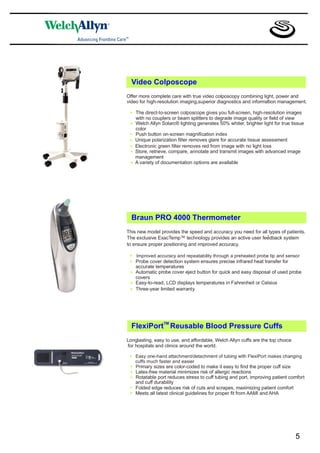 Video Colposcope
Offer more complete care with true video colposcopy combining light, power and
video for high-resolution imaging,superior diagnostics and information management.
                                                                  ”

 *   The direct-to-screen colposcope gives you full-screen, high-resolution images
     with no couplers or beam splitters to degrade image quality or field of view
 *   Welch Allyn Solarc® lighting generates 50% whiter, brighter light for true tissue
     color
 *   Push button on-screen magnification index
 *   Unique polarization filter removes glare for accurate tissue assessment
 *   Electronic green filter removes red from image with no light loss
 *   Store, retrieve, compare, annotate and transmit images with advanced image
     management
 *   A variety of documentation options are available




  Braun PRO 4000 Thermometer
This new model provides the speed and accuracy you need for all types of patients.
                                                               ”
The exclusive ExacTemp™ technology provides an active user feedback system
to ensure proper positioning and improved accuracy.

 *   Improved accuracy and repeatability through a preheated probe tip and sensor
 *   Probe cover detection system ensures precise infrared heat transfer for
     accurate temperatures
 *   Automatic probe cover eject button for quick and easy disposal of used probe
     covers
 *   Easy-to-read, LCD displays temperatures in Fahrenheit or Celsius
 *   Three-year limited warranty




  FlexiPortTM Reusable Blood Pressure Cuffs
Longlasting, easy to use, and affordable, Welch Allyn cuffs are the top choice
for hospitals and clinics around the world.

 *   Easy one-hand attachment/detachment of tubing with FlexiPort makes changing
     cuffs much faster and easier
 *   Primary sizes are color-coded to make it easy to find the proper cuff size
 *   Latex-free material minimizes risk of allergic reactions
 *   Rotatable port reduces stress to cuff tubing and port, improving patient comfort
     and cuff durability
 *   Folded edge reduces risk of cuts and scrapes, maximizing patient comfort
 *   Meets all latest clinical guidelines for proper fit from AAMI and AHA




                                                                                 5
 