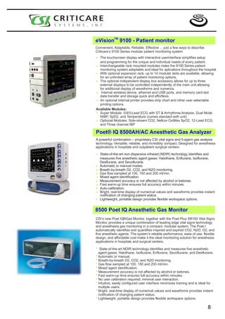 TM
eVision           9100 - Patient monitor
Convenient, Adaptable, Reliable, Effective ... just a few ways to describe
Criticare’s 9100 Series modular patient monitoring system

* The touchscreen display with interactive userinterface simplifies setup
  and programming for the unique and individual needs of every patient.
* Interchangeable rack mounted modulesfor aplications throughout the hospital
  monitoring system adaptable and ideal
                                             make the 9100 Series patient

* With optional expansion patient monitoring options. are available, allowing
                             rack, up to 14 modular slots
  for an unlimited array of
* The optional independent display independently of the mainup to three
  external displays to be controlled
                                       box accessory allows for
                                                                 unit,allowing
  for additional display of waveforms and numerics.
* data transfer and device, ethernet and USB ports, and memory card slot
   Internal wireless
                     storage quick and effortless.
* An optional internal printer provides strip chart and other user selectable
  printing options.
Available Modules:
* Super Module: 3/4/5-Lead ECG with ST & Arrhythmia Analysis, Dual Mode
  NIBP, SpO2, and Temperature (comes standard with unit)
* and Three channel Side-stream CO2, Nellcor OxiMax SpO2, 12-Lead ECG,
  Optional Modules:
                       IBP

Poet® IQ 8500AH/AC Anesthetic Gas Analyzer
A powerful combination – proprietary CSI vital signs and 5-agent gas analysis
technology. Versatile, reliable, and incredibly compact. Designed for anesthesia
applications in hospitals and outpatient surgical centers.

*   State-of-the-art non-dispersive infrared (NDIR) technology identifies and
    measures five anesthetic agent gases: Halothane, Enflurane, Isoflurane,
    Desflurane, and Sevoflurane.
    Automatic or manual modes.
*   Breath-by-breath O2, CO2, and N2O monitoring.
*   Gas flow sampled at 100, 150 and 200 ml/min.
*   Mixed agent identification.
*   Measurement accuracy is not affected by alcohol or ketones.
*   Fast warm-up time ensures full accuracy within minutes.
*   Auto-calibration.
*   Bright, real-time display of numerical values and waveforms provides instant
*   notification of changing patient status.
*   Lightweight, portable design provides flexible workspace options.


8500 Poet IQ Anesthetic Gas Monitor
CSI’s new Poet IQ®Gas Monitor, together with the Poet Plus ®8100 Vital Signs
Monitor, provides a unique combination of leading edge vital signs technology
and anesthesia gas monitoring in a compact, modular system. The Poet I
automatically identifies and quantifies inspired and expired CO2, N2O, O2, and
five anesthetic agents. The system’s reliable performance, ease of use, flexible
design, and affordable cost make it the ideal monitoring solution for anesthesia
applications in hospitals and surgical centers.

* State-of-the-art NDIR technology identifies and measures five anesthetic
  agent gases: Halothane, Isoflurane, Enflurane, Sevoflurane, and Desflurane.
* Automatic or manual.
* Breath-by-breath O2, CO2, and N2O monitoring.
* Gas flow sampled at 100, 150 and 200 ml/min.
* Mixed agent identification.
* Measurement accuracy is not affected by alcohol or ketones.
* Fast warm-up time ensures full accuracy within minutes.
* No user calibration required; minimal user interaction.
* Intuitive, easily configured user interface minimizes training and is ideal for
  multiple users.
* Bright, real-time display of numerical values and waveforms provides instant
  notification of changing patient status.
* Lightweight, portable design provides flexible workspace options.

                                                                             8
 