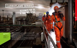 RECOMMENDED
FOR
•	PETROCHEMICAL
INDUSTRY
•	OIL & GAS INDUSTRIES
•	OFFSHORE
•	MINING INDUSTRY
THE CARBOFLAME SERIES, FLAME RETARDANT AND ANTISTATIC, PROTECTS THE OPERATOR
FROM ACCIDENTAL CONTACT WITH MINOR FLAMES, MOLTEN METAL SPLASHES AND
ACCIDENTAL ELECTRIC CONTACT OF SHORT DURATION.
THE LIGHT CARBOFLAME COVERALL, DESIGNED FOR HOT ENVIRONMENTS, IS SUITABLE FOR
WELDING OPERATIONS AND GUARANTEES A HIGH LEVEL OF PROTECTION WHILE MAINTING
LIGHTNESS AND BREATHABILITY OF THE FABRIC.
HEAVY CARBOFLAME, THANKS TO ITS 150 G/M2
PADDING, IS IDEAL FOR PROTECTION IN
ENVIRONMENTS EXPOSED TO EXTREMELY COLD TEMPERATURES, IS FLAME RETARDANT AND
ANTISTATIC AND SUITABLE FOR PROTECTION AGAINST ACCIDENTAL CONTACT WITH MINOR
FLAMES, MOLTEN METAL SPLASHES, LOW VALUES OF CONVECTIVE AND RADIANT HEAT AND
FROM ACCIDENTAL SHORT-TERM ELECTRICAL CONTACT.
Designed for Oil
& Gas Industry
CARBOFLAME SERIES
137
136
 