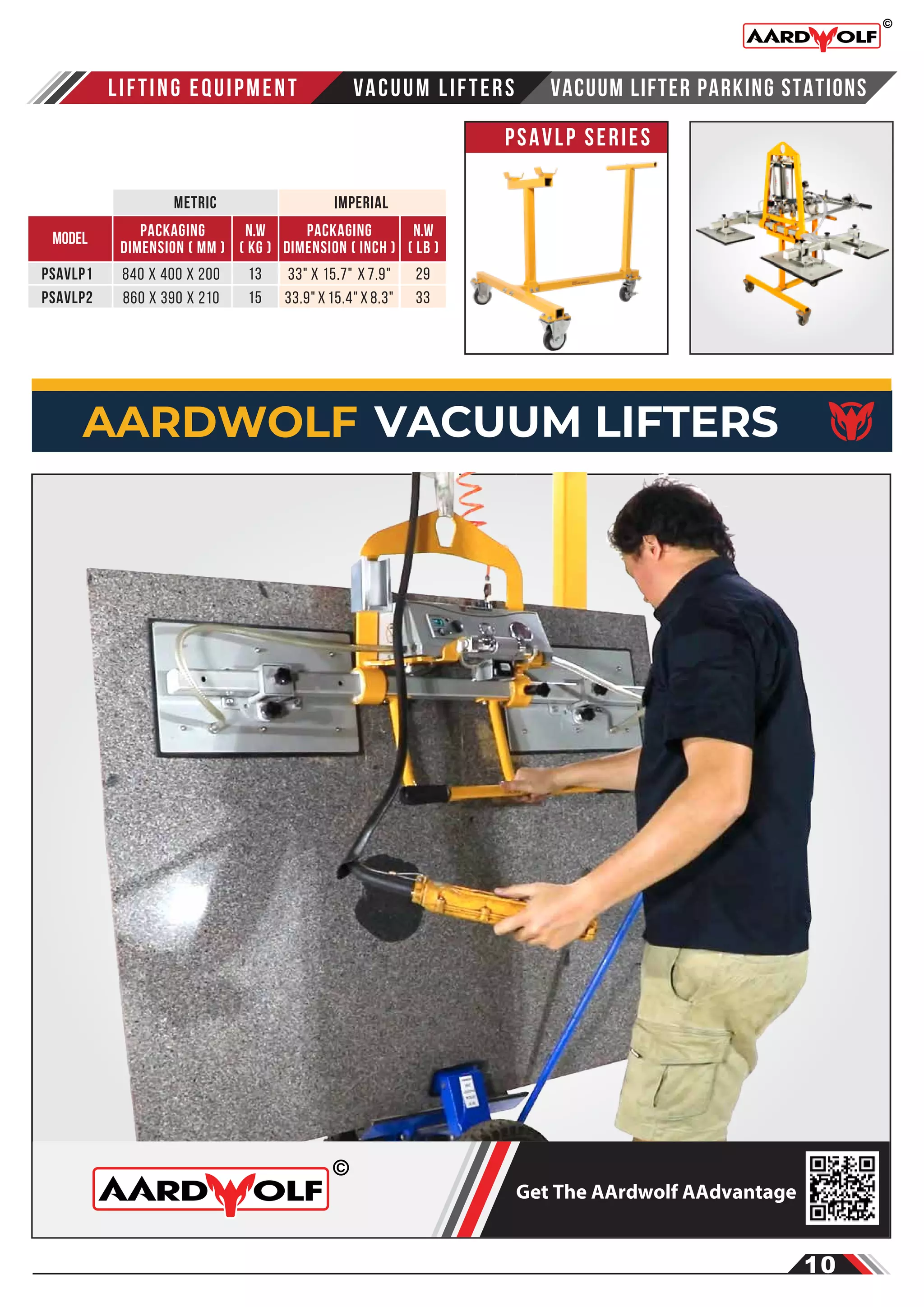 PSAVLP Series
Vacuum Lifter Parking Stations
Packaging
dimension ( mm )
MODEL n.w
( kg )
PSAVLP1 13
15
n.w
( LB )
29
33
840 x 400 x 200
PSAVLP2 860 x 390 x 210
Packaging
dimension ( inch )
33" x 15.7" x 7.9"
33.9" x 15.4" x 8.3"
LIFTING EQUIPMENT Vacuum LIFTERS
metric imperial
10
AARDWOLF VACUUM LIFTERS
Get The AArdwolf AAdvantage
 