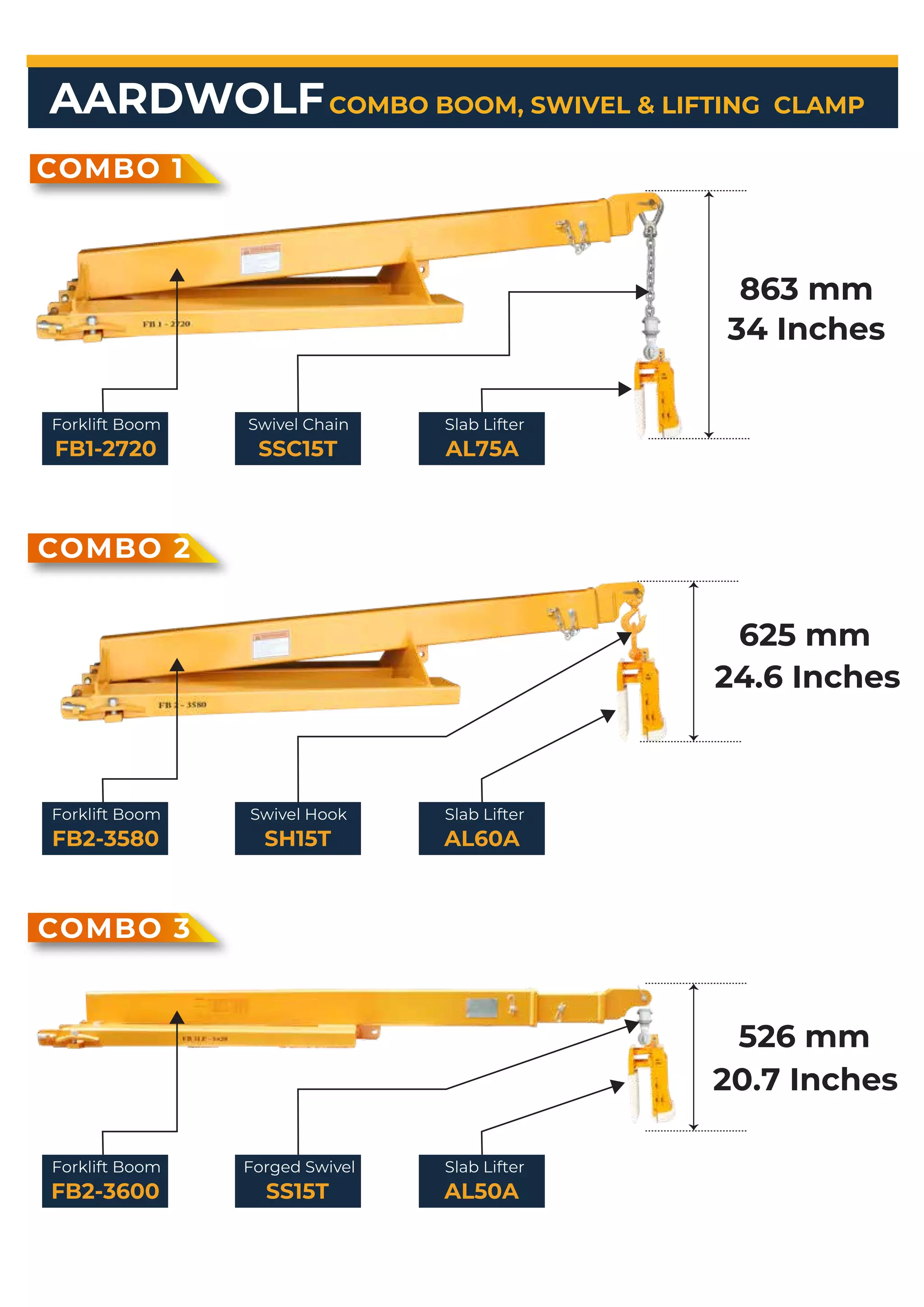 AARDWOLF
COMBO 1
Forklift Boom
FB1-2720
Swivel Chain
SSC15T
Slab Lifter
AL75A
COMBO 2
COMBO 3
863 mm
34 Inches
625 mm
24.6 Inches
526 mm
20.7 Inches
COMBO BOOM, SWIVEL & LIFTING CLAMP
Forklift Boom
FB2-3580
Swivel Hook
SH15T
Slab Lifter
AL60A
Forklift Boom
FB2-3600
Forged Swivel
SS15T
Slab Lifter
AL50A
 