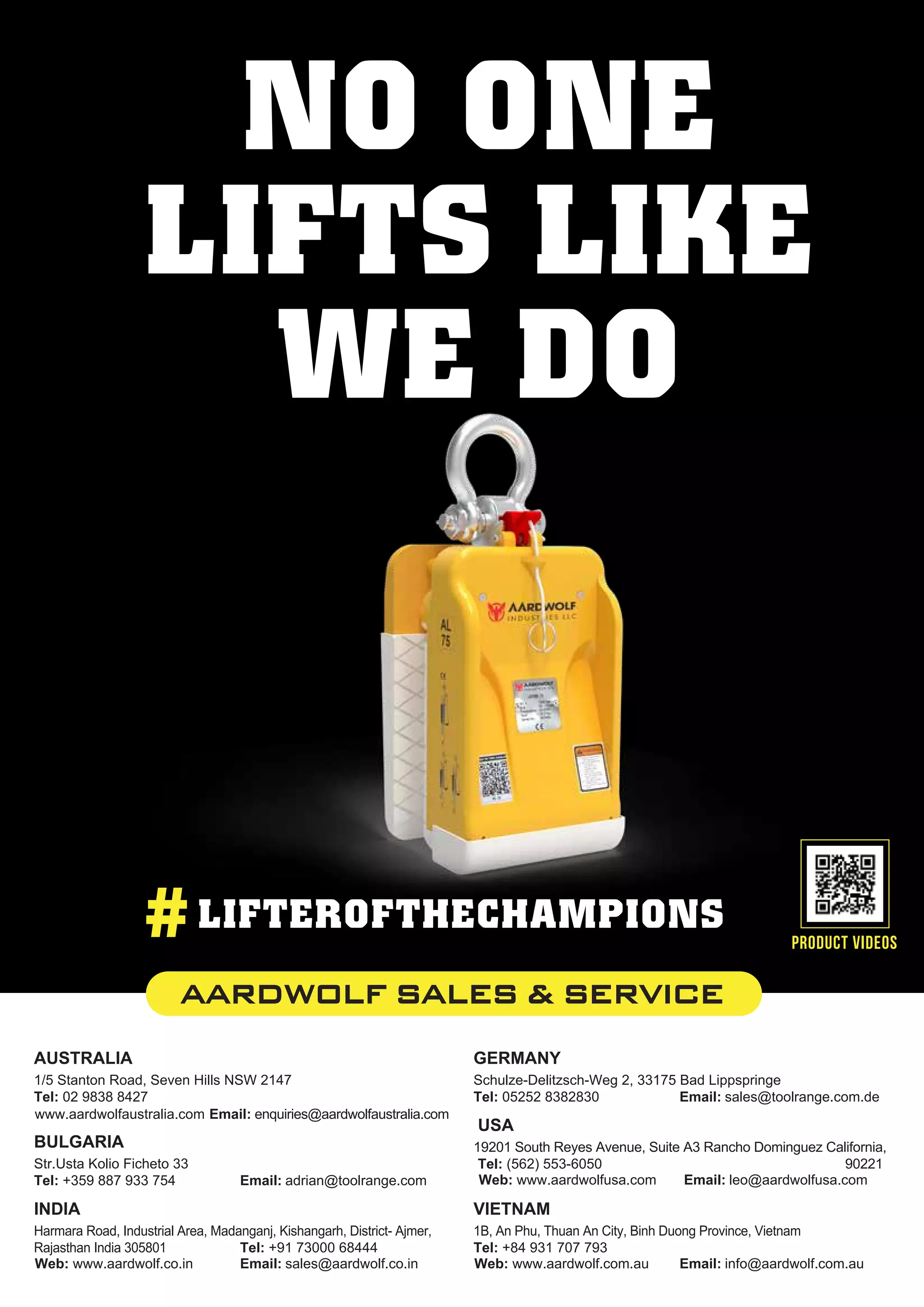 USA
19201 South Reyes Avenue, Suite A3 Rancho Dominguez California,
90221
Tel: (562) 553-6050
Email: leo@aardwolfusa.com
Web: www.aardwolfusa.com
AUSTRALIA
1/5 Stanton Road, Seven Hills NSW 2147
Tel: 02 9838 8427
Email: enquiries@aardwolfaustralia.com
www.aardwolfaustralia.com
INDIA
Harmara Road, Industrial Area, Madanganj, Kishangarh, District- Ajmer,
Rajasthan India 305801 Tel: +91 73000 68444
Email: sales@aardwolf.co.in
Web: www.aardwolf.co.in
VIETNAM
1B, An Phu, Thuan An City, Binh Duong Province, Vietnam
Tel: +84 931 707 793
Email: info@aardwolf.com.au
Web: www.aardwolf.com.au
GERMANY
Schulze-Delitzsch-Weg 2, 33175 Bad Lippspringe
Tel: 05252 8382830 Email: sales@toolrange.com.de
BULGARIA
Str.Usta Kolio Ficheto 33
Tel: +359 887 933 754 Email: adrian@toolrange.com
product videos
AARDWOLF SALES & SERVICE
NO ONE
LIFTS LIKE
WE DO
#LIFTEROFTHECHAMPIONS
 