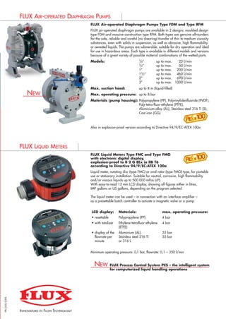 FLUX Air-operated Diaphragm Pumps Type FDM and Type RFM
FLUX air-operated diaphragm pumps are available in 2 designs: moulded design
type FDM and massive construction type RFM. Both types are genuine allrounders
for the safe, reliable and careful (no shearing) transfer of thin to medium viscosity
substances, even with solids in suspension, as well as abrasive, high flammability
or aereated liquids. The pumps are submersible, suitable for dry operation and ideal
for use in hazardous areas. Each type is available in different models and versions
because of a great variety of possible material combinations of the wetted parts.
Models: 1
/4” up to max. 25 l/min
1
/2” up to max. 50 l/min
1” up to max. 200 l/min
11
/2” up to max. 460 l/min
2” up to max. 690 l/min
3” up to max. 1000 l/min
Max. suction head: up to 8 m (liquid-filled)
Max. operating pressure: up to 8 bar
Materials (pump housing): Polypropylene (PP), Polyvinylidenfluoride (PVDF),
Poly-tetra-fluor-ethylene (PTFE),
Aluminium alloy (AL), Stainless steel 316 Ti (S),
Cast iron (GG)
Also in explosion-proof version according to Directive 94/9/EC-ATEX 100a
FLUX Liquid Meters Type FMC and Type FMO
with electronic digital display,
explosion-proof to II 2 G EEx ia IIB T6
according to Directive 94/9/EC-ATEX 100a
Liquid meter, nutating disc (type FMC) or oval rotor (type FMO) type, for portable
use or stationary installation. Suitable for neutral, corrosive, high flammability
and/or viscous liquids up to 500.000 mPas (cP).
With easy-to-read 13 mm LCD display, showing all figures either in litres,
IMP gallons or US gallons, depending on the program selected.
The liquid meter can be used – in connection with an interface amplifier –
as a presettable batch controller to actuate a magnetic valve or a pump.
Minimum operating pressure: 0,1 bar, flowrate: 0,1 – 350 l/min
FLUX Process Control System PCS – the intelligent system
for computerized liquid handling operations
FPU055/3EFA
PRODUCT RANGE
INNOVATORS
IN FLOW TECHNOLOGY
BARREL PUMPS
CONTAINER PUMPS
HIGH VISCOSITY LIQUID PUMPS
CENTRIFUGAL IMMERSION PUMPS
AIR-OPERATED DIAPHRAGM PUMPS
LIQUID METERS
Three-phase motor Three-phase motor Three-phase motor Three-phase motor Three-phase motor
F 620 S-30 F 640 PP-185 F 706 PP-350 F 716 PP1-115 F 726 PVDF2-135
Centrifugal immersion Centrifugal immersion Vertical centrifugal Compact design requiring little Very robust construction with
pump in 2 sizes. pump in 4 sizes. immersion pump in 4 sizes. space for installation above the shaft bearings located in a
Suitable for stationary or Suitable for stationary or Version with support tube mounting flange. pedestal.
partable applications. partable applications. and slide bearings lubricated Available in 4 sizes, version Available in 4 sizes,
Also available in horizontal Also available in horizontal by the liquid being pumped. with support tube or support version with support bars.
version. version. Suitable for continuous use. bars. Suitable for temperatures up
Suitable for dry operation and to 100 °C and continuous use.
continuous use.
For transferring larger For transferring larger Transferring corrosive liquids Transferring and circulating corrosive liquids in the chemical
volumes of low flammability volumes of low flammability in the chemical industry and industry, chemical engineering, electroplating industry,
liquids liquids chemical engineering exhaust air purification, water and waste water treatment
19 – 23 m3
/h 17 – 44 m3
/h 12 – 74 m3
/h 8 – 45 m3
/h 8 – 45 m3
/h
10 – 12 m water column 8 – 33 m water column 15 – 33 m water column 8 – 35 m water column 8 – 35 m water column
2500 mPas (cP) 150 mPas (cP) 150 mPas (cP) 150 mPas (cP) 150 mPas (cP)
with mechanical seal with mechanical seal with slide bearings, no seals no bearings nor seals no bearings nor seals
in contact with liquid in contact with the liquid in contact with the liquid
Stainless steel 316 Ti (S) Polypropylene (PP), Polypropylene (PP) Polypropylene (PP), Polypropylene (PP),
Polyvinylidenfluoride (PVDF) Polyvinylidenfluoride (PVDF) Polyvinylidenfluoride (PVDF)
Mechanical seal in ceramic Mechanical seal in sealless sealless sealless
oxide, o-rings in EPDM, FPM, ceramic oxide/SiC,
FFPM o-rings in EPDM, FPM, FFPM
140 mm (outer Ø) 148 – 264 mm (outer Ø) 174 – 417 mm (outer Ø) 150 – 264 mm (outer Ø) 150 – 264 mm (outer Ø)
700, 1000, 1500 mm. 700, 1000, 1500, 2000 mm. 500, 700, 1000 mm. 300, 400, 500 mm, 300, 400, 500 mm,
Nominal length Nominal length On model size 230 up to extension tube up to extension tube up to
300 – 3000 mm on request. 400 – 4100 mm on request. 2000 mm. 1500 mm. 1500 mm.
Three-phase motor Three-phase motor Three-phase motor Three-phase motor Three-phase motor
0,75 – 4,0 kW, 0,75 – 4,0 kW, 0,37 – 5,5 kW, 0,37 – 5,5 kW, 0,37 – 5,5 kW,
2850 rpm 2850 rpm 2850 or 1450 rpm 2850 rpm 2850 or 1450 rpm
Protection class I, Protection class I, Protection class I, Protection class I, Protection class I,
jet-proof to IP 55 or jet-proof to IP 55 or jet-proof to IP 55 or jet-proof to IP 55 jet-proof to IP 55 or
explosion-proof explosion-proof explosion-proof explosion-proof
to II 2 G EEx e II T3 to II 2 G EEx e II T3 to II 2 G EEx e II T3 to II 2 G EEx e II T3
230 or 400 V 230 or 400 V 230 or 400 V 230 or 400 V 230 or 400 V
50 Hz 50 Hz 50 Hz 50 Hz 50 Hz
15 – 45 kg 15 – 60 kg 13 – 85 kg 9 – 50 kg 17 – 75 kg
FLUX VERTICAL CENTRIFUGAL IMMERSION PUMPS FLUX AIR-OPERATED DIAPHRAGM PUMPS
FLUX LIQUID METERS
LCD display: Materials: max. operating pressure:
• resettable Polypropylene (PP) 4 bar
• with totalizer Ethylene-tetrafluor-ethylene 4 bar
(ETFE)
• display of the Aluminium (AL) 55 bar
flowrate per Stainless steel 316 Ti 55 bar
minute or 316 L
NEW
NEW
NEW
PLEASE SEEN ON BACK PAGE:
PT. WINSTON INDONESIA
Komp. Harmoni Mas Blok E No. 3
Jl. Jembatan Dua, Jakarta 14450
Tel: 021-6617991, 70636775 Fax: 021-6617990
Email: winstonengnr@cbn.net.id
URL: www.winstonengineering.com
 