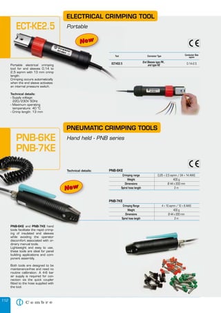 112
PNB-7KE
Crimping Range 4 ÷ 10 sqmm / 12 ÷ 8 AWG
Weight 400 g
Dimensions Ø 44 x 200 mm
Spiral hose length 2 m
PNB-6KE and PNB-7KE hand
tools facilitate the rapid crimp-
ing of insulated end sleeves
while avoiding the operator
discomfort associated with or-
dinary manual tools.
Lightweight and easy to use,
these tools are ideal for panel
building applications and com-
ponent assembly.
Both tools are designed to be
maintenance-free and need no
routine calibration. A 4-6 bar
air supply is required for con-
nection via the quick coupler
fitted to the hose supplied with
the tool.
PNEUMATIC CRIMPING TOOLS
Hand held - PNB seriesPNB-6KE
PNB-7KE
PNB-6KE and PNB-7KE hand
tools facilitate the rapid crimp-
Technical details: PNB-6KE
Crimping range 0,25 ÷ 2,5 sqmm / 24 ÷ 14 AWG
Weight 400 g
Dimensions Ø 44 x 200 mm
Spiral hose length 2 m
NewNew
ELECTRICAL CRIMPING TOOL
PortableECT-KE2.5
Portable electrical crimping
tool for end sleeves 0,14 to
2,5 sqmm with 13 mm crimp
length.
when the end sleeve activates
an internal pressure switch.
Connector Type Conductor Size
sqmm
End Sleeves type PK..
ECT-KE2.5
and type KE
0.14÷2.5
Tool
Technical details:
- Supply voltage:
220/230V 50Hz
- Maximum operating
temperature: 40 °C
- Crimp length: 13 mm
NewNew
PortableECT-KE2.5
Portable electrical crimping
tool for end sleeves 0,14 to
2,5 sqmm with 13 mm crimp
length.
Crimping occurs automatically
when the end sleeve activates
an internal pressure switch.
ECT-KE2.5ECT-KE2.5
Tool
NewNewNewNewNew
 