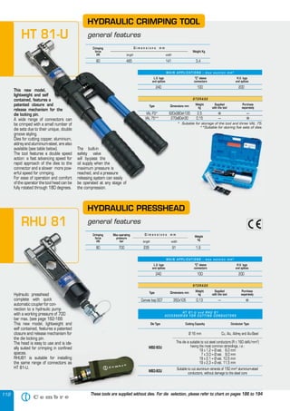 118
Hydraulic presshead
complete with quick
automatic coupler for con-
nection to a hydraulic pump
with a working pressure of 700
bar max, (see page 162-166
This new model, lightweight and
self contained, features a patented
closure and release mechanism for
the die locking pin.
The head is easy to use and is ide-
ally suited for crimping in confined
spaces.
RHU81 is suitable for installing
the same range of connectors as
HT 81-U.
HYDRAULIC PRESSHEAD
general features
S T O R A G E
Type Dimensions mm
Weight
kg
Supplied
with the tool
Purchase
separately
Canvas bag 007 350x105 0,13 — �
H T 8 1 - U a n d R H U 8 1
A C C E S S O R I E S F O R C U T T I N G C O N D U C T O R S
Die Type Cutting Capacity Conductor Type
MB2-80U
MB3-80U
Ø 16 mm
This die is suitable to cut steel conductors (R ≤ 160 daN/mm2
)
having the most common strandings, i.e.:
19 x 1,2 = Ø est. 6,0 mm
7 x 3,0 = Ø est. 9,0 mm
19 x 2,1 = Ø est. 10,5 mm
19 x 2,3 = Ø est. 11,5 mm
Suitable to cut aluminium strands of 150 mm2
aluminium-steel
conductors, without damage to the steel core
Cu, Alu, Aldrey and Alu-Steel
This new model,
lightweight and self
contained, features a
patented closure and
release mechanism for the
die locking pin.
A wide range of connectors can
be crimped with a small number of
die sets due to their unique, double
groove styling.
Dies for cutting copper, aluminium,
aldrey and aluminium-steel, are also
available (see table below).
The tool features a double speed
action: a fast advancing speed for
rapid approach of the dies to the
connector and a slower more pow-
erful speed for crimping.
For ease of operation and comfort
of the operator the tool head can be
fully rotated through 180 degrees.
The built-in
safety valve
will by-pass the
oil supply when the
maximum pressure is
reached, and a pressure
releasing system can easily
be operated at any stage of
the compression.
HYDRAULIC CRIMPING TOOL
general features
Crimping
force
kN
Weight Kg
length width
D i m e n s i o n s m m
80 485 141 3,4
S T O R A G E
Type Dimensions mm
Weight
kg
Supplied
with the tool
Purchase
separately
VAL P3* 620x380xh135 2,5 � —
VAL 75** 270x80xh30 0,15 — �
* Suitable for storage of the tool and three VAL 75.
**Suitable for storing five sets of dies.
Crimping
force
kN
Max operating
pressure
bar
Weight
kg
length width
D i m e n s i o n s m m
80 700 235 91 1,9
L.V. lugs
and splices
“C” sleeve
connectors
H.V. lugs
and splices
240 100 200
M A I N A P P L I C AT I O N S - m a x s e c t i o n m m 2
L.V. lugs
and splices
“C” sleeve
connectors
H.V. lugs
and splices
240 100 200
M A I N A P P L I C AT I O N S - m a x s e c t i o n m m 2
These tools are supplied without dies. For die selection, please refer to chart on pages 186 to 194
This new model,
lightweight and self
contained, features a
patented closure and
release mechanism for the
die locking pin.
A wide range of connectors can
be crimped with a small number of
die sets due to their unique, double
groove styling.
Dies for cutting copper, aluminium,
aldrey and aluminium-steel, are also
available (see table below).
The tool features a double speed
action: a fast advancing speed for
rapid approach of the dies to the
connector and a slower more pow-
erful speed for crimping.
For ease of operation and comfort
of the operator the tool head can be
fully rotated through 180 degrees.
The built-in
safety valve
will by-pass the
oil supply when the
maximum pressure is
reached, and a pressure
releasing system can easily
be operated at any stage of
the compression.
HYDRAULIC CRIMPING TOOL
general features
Crimping
force
kN
Weight Kg
length width
D i m e n s i o n s m m
80 485 141 3,4
S T O R A G E
Type Dimensions mm Weight
kg
Supplied
with the tool
Purchase
separately
VAL P3* 620x380xh135 2,5 � —
VAL 75** 270x80xh30 0,15 — �
* Suitable for storage of the tool and three VAL 75.
**Suitable for storing five sets of dies.
L.V. lugs
and splices
“C” sleeve
connectors
H.V. lugs
and splices
240 100 200
M A I N A P P L I C AT I O N S - m a x s e c t i o n m m 2
HT 81-U
RHU 81
Hydraulic presshead
complete with quick
automatic coupler for con-
nection to a hydraulic pump
with a working pressure of 700
bar max, (see page 162-166
This new model, lightweight and
self contained, features a patented
closure and release mechanism for
general features
Crimping
force
kN
Max operating
pressure
bar
80 700 235 91 1,9
RHU 81
**Suitable for storing five sets of dies.
RHU81 is suitable for installing
the same range of connectors as
 