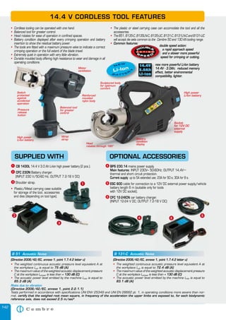 142
SUPPLIED WITH OPTIONAL ACCESSORIES
ᕡ CB 1430L 14.4 V 3.0 Ah Li-Ion high power battery (2 pcs.).
ᕢ CFC 230N Battery charger.
(INPUT 230 V/50-60 Hz; OUTPUT 7.2-18 V DC)
ᕣ Shoulder strap.
• Plastic/Metal carrying case suitable
for storage of the tool, accessories
and dies (depending on tool type).
• Cordless tooling can be operated with one hand.
• Balanced tool for greater control.
• Head rotates for ease of operation in confined spaces.
• Battery condition displayed after every crimping operation and battery
insertion to show the residual battery power.
• The tools are fitted with a maximum pressure valve to indicate a correct
crimping operation or the full extent of the blade travel.
• Extremely quiet in operation with very little vibration.
• Durable moulded body offering high resistance to wear and damage in all
operating conditions.
• The plastic or steel carrying case can accomodate the tool and all the
accessories.
• TheB51,B135-C,B135LN-C,B135-UC,B131-C,B131LN-CandB131-UC
will accept die sets common to the Cembre 50 and 130 kN tooling range.
• Common features:
double speed action:
a rapid approach speed
and a slower more powerful
speed for crimping or cutting.
new more powerful Li-Ion battery
14.4V - 3.0Ah; reduced memory
effect, better environmental
14.4 V CORDLESS TOOL FEATURES
Reinforced
moulded
nylon body
Switch
protected
against
accidental
operation
Pressure
release
button
High power
Li-Ion battery
Head
rotates through 180°
Motor
ventilation
Sculptured body
for optimum
comfort
Balanced tool
for greater
control
High power
Li-Ion battery
Risks due to vibration
(Directive 2006/42/EC, annexe 1, point 2.2.1.1)
Tests performed in accordance with specifications UNI ENV 25349 and UNI EN 28662 pt. 1, in operating conditions more severe than nor-
mal, certify that the weighed root mean square, in frequency of the acceleration the upper limbs are exposed to, for each biodynamic
reference axis, does not exceed 2.5 m/sec2
.
B 51 Acoustic Noise
(Directive 2006/42/EC, annexe 1, point 1.7.4.2 letter u)
• The weighted continuous acoustic pressure level equivalent A at
the workplace LpA is equal to 75 dB (A)
• The maximum value of the weighted acoustic displacement pressure
C at the workplace LpCpeak is less than < 130 dB (C)
• The acoustic power level emitted by the machine LWA is equal to
85.3 dB (A)
B 131-C Acoustic Noise
(Directive 2006/42/EC, annexe 1, point 1.7.4.2 letter u)
• The weighted continuous acoustic pressure level equivalent A at
the workplace LpA is equal to 72.4 dB (A)
• The maximum value of the weighted acoustic displacement pressure
C at the workplace LpCpeak is less than < 130 dB (C)
• The acoustic power level emitted by the machine LWA is equal to
83.1 dB (A)
ᕤ
ᕡ
·
ᕣ
ᕤᕤ ᕥ
ᕦ
ᕤ BPS 230.14 mains power supply.
Main features: INPUT 230V~ 50-60Hz; OUTPUT 14,4V…
thermal and short circuit protection.
Current supply: up to 5A extended use; 23A for 50 s; 30A for 8 s.
ᕥ ESC 600 cable for connection to a 12V DC external power supply/vehicle
battery length 6 m (suitable only for tools
with 12V DC socket).
ᕦ CFC 12-24ICN car battery charger.
(INPUT 12-24 V DC; OUTPUT 7.2-18 V DC)
ᕣ
Common features:
double speed action:
and a slower more powerful
speed for crimping or cutting.
Common features:Common features:
and a slower more powerful
speed for crimping or cutting.
OPTIONAL ACCESSORIES
14.4V - 3.0Ah; reduced memory
effect, better environmental
compatibility, lighter.
Reinforced
moulded
nylon body
Head
rotates through 180°rotates through 180°
Motor
ventilation
Sculptured bodySculptured body
for optimumfor optimum
comfortcomfort
Balanced tool
for greater
High power
Li-Ion battery
new more powerful Li-Ion battery
14.4V - 3.0Ah; reduced memory14.4V - 3.0Ah; reduced memory
effect, better environmental
compatibility, lighter.
new more powerful Li-Ion battery
14.4V - 3.0Ah; reduced memory14.4V - 3.0Ah; reduced memory
effect, better environmental
compatibility, lighter.
new more powerful Li-Ion battery
14.4V - 3.0Ah; reduced memory14.4V - 3.0Ah; reduced memory
effect, better environmental
compatibility, lighter.
new more powerful Li-Ion battery
14.4V - 3.0Ah; reduced memory14.4V - 3.0Ah; reduced memory
effect, better environmental
compatibility, lighter.
new more powerful Li-Ion battery
14.4V - 3.0Ah; reduced memory14.4V - 3.0Ah; reduced memory
effect, better environmental
compatibility, lighter.
Li-Ion
B A T T E
R
Y
NEW
Plastic/Metal carrying case suitable
for storage of the tool, accessories
and dies (depending on tool type).
ᕡᕡ
and dies (depending on tool type).
· ᕥ
ᕦ
Battery
condition
display
Socket
for 12V DC
external
supply
Wrist
strap
 