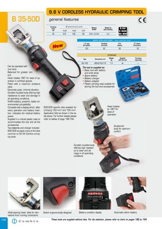 146
The tool is supplied as:
• Basic tool with battery
and wrist strap
• Spare battery
• Battery charger
• Battery adapter
• Plastic carrying case suitable for
storing the tool and accessories
9.6 V CORDLESS HYDRAULIC CRIMPING TOOL
general featuresB 35-50D
Wide-opening head, ideal for deri-
vations from running conductors
Battery condition display Automatic slot-in batterySwitch ergonomically designed
Can be operated with
one hand.
Balanced for greater con-
trol.
Head rotates 180° for ease of op-
eration in confined spaces.
Fitted with a maximum pressure
valve.
Extremely quiet, minimal vibration.
Durable moulded body offering high
resistance to wear and damage in
all operating conditions.
Ni-MH battery; powerful, better en-
vironmental compatibility.
Complete with a display which, after
every operation and battery inser-
tion, indicates the residual battery
power.
Supplied in a robust plastic case to
accommodate the tool and all the
accessories.
Two batteries and charger included.
B35-50D accepts many of the dies
common to 50 kN Cembre crimp-
ing tools.
B35-50D specific dies avaiable for
crimping 120 mm2
and 150 mm2
.
Application field as shown in the ta-
ble above. For further details please
refer to tables of page 186-194.
These tools are supplied without dies. For die selection, please refer to chart on pages 186 to 194
The tool is supplied as
• Basic tool with battery• Basic tool with battery•
and wrist strap
• Spare battery• Spare battery•
• Battery charger• Battery charger•
• Battery adapter• Battery adapter•
• Plastic carrying case suitable for• Plastic carrying case suitable for•
storing the tool and accessories
CORDLESS
general featuresB 35-50D
Can be operated with
one hand.
Balanced for greater con-
trol.
Head rotates 180° for ease of op-
eration in confined spaces.
Fitted with a maximum pressure
valve.
Extremely quiet, minimal vibration.
Durable moulded body offering high
resistance to wear and damage in
all operating conditions.
Ni-MH battery; powerful, better en-
vironmental compatibility.
Complete with a display which, after
every operation and battery inser-
tion, indicates the residual battery
B35-50D specific dies avaiable for
crimping 120 mm2
and 150 mm
Sculptured
body for optimum
confort
Durable moulded body
offering high resistan-
ce to wear and da-
mage in all operating
conditions
Head rotates
by 180° for
ease of
operation
L.V. lugs
and splices
Insulated
terminals
End
sleeves
“C” sleeve
Connectors
150 50 95 35
M A I N A P P L I C AT I O N S - m a x s e c t i o n m m 2
Crimping
force
kN
Weight kg
(with battery)
Battery
Ni-MH
length height width
D i m e n s i o n s m m
35 372 108 66 9.6 V 2.0 Ah 2,4
S T O R A G E
Type Dimensions mm
Weight
kg
Supplied
with the tool
Purchase
separately
VAL P22 465x315xh116 1,5 � —
NewNew
Plastic carrying case suitable for
storing the tool and accessories
Head rotates
�
 