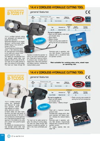156
Max
cutting Ø
mm
Weight kg
(with battery)
Battery
length height width
D i m e n s i o n s m m
50 414 302 94 14,4 V 3.0 Ah 5,1
OVERHEAD LINE APPLICATION
B-TC051Y
14.4 V cordless hydraulic cutting
tool, lightweight and balanced for
single hand operation.
Specifically designed to cut copper,
aluminum, aluminum-steel cables
(ACSR) having a max overall di-
ameter of 50 mm.
The tool features a double speed
action: a fast advancing speed
for rapid approach of the blades
to the cable and a slower more
powerful speed for cutting
The blades are manufactured from
high strength special steel, heat
treated to ensure a long service life.
The head can be easily opened to
allow the cutting of running cables.
The head can rotate through 90
14.4 V CORDLESS HYDRAULIC CUTTING TOOL
general features
degrees, to enable the operator to
work in the most comfortable posi-
tion. Fitted with a maximum hydrau-
lic pressure valve. Complete with a
display which, after every operation
and battery insertion, indicates the
residual battery power.
Extremely quiet in operation, with
very little vibration. Ergonomically
designed with a sculptured body
for operator comfort.
Not suitable for cutting stay wire, steel rope
or earthing rod.
14.4 V cordless hydraulic
cutting tool, lightweight
and balanced for single
hand operation. Specifi-
cally designed cut copper,
aldrey, aluminium, alumin-
ium-steel cables and steel ropes,
aluminium and steel rods having a
max overall diameter of 55 mm.
The tool features a double speed ac-
tion: a fast advancing speed for rapid
approach of the blades to the cable
and a slower more powerful speed
for cutting.
The blades are manufactured from
high strength special steel, heat
treated to ensure a long service life.
14.4 V CORDLESS HYDRAULIC CUTTING TOOL
general features
The head can be easily opened to
allow the cutting of running cables.
The head can rotate through 320
degrees, to enable the operator to
work in the most comfortable posi-
tion.
Fitted with a maximum hydraulic
pressure valve.
Complete with a display which, after
every operation and battery inser-
tion, indicates the residual battery
power.
Extremely quiet in operation, with
very little vibration. Ergonomically
designed with a sculptured body for
operator comfort.
For cutting capacity data see
page 136.
The tool is supplied as:
• Basic tool with battery
and shoulder strap
• Spare battery • Battery charger
• Plastic carrying case suitable for
storing the tool and accessories
OVERHEAD LINE APPLICATION
B-TC055
S T O R A G E
Type Dimensions mm
Weight
kg
Supplied
with the tool
Purchase
separately
VAL B-TC095 565x410x132 6,7 � —
Max
cutting Ø
mm
Weight kg
(with battery)
Battery
length height width
D i m e n s i o n s m m
55 483 298 94 14,4 V 3.0 Ah 9,1
S T O R A G E
Type Dimensions mm
Weight
kg
Supplied
with the tool
Purchase
separately
VAL P9 543x412xh130 2,2 � —
Max
cutting Ø
mm
Battery
length height width
D i m e n s i o n s m m
50 414 302 94 14,4 V 3.0 Ah 5,1
B-TC051Y
14.4 V cordless hydraulic cutting
tool, lightweight and balanced for
single hand operation.
Specifically designed to cut copper,
aluminum, aluminum-steel cables
(ACSR) having a max overall di-
ameter of 50 mm.
The tool features a double speed
action: a fast advancing speed
for rapid approach of the blades
to the cable and a slower more
powerful speed for cutting. degrees, to enable the operator to
Extremely quiet in operation, with
very little vibration. Ergonomically
designed with a sculptured body
Type Dimensions mm
VAL P9 543x412xh130 2,2
Li-Ion
B A T T E
R
Y
NEW
14.4 V cordless hydraulic
cutting tool, lightweight
and balanced for single
hand operation. Specifi-
cally designed cut copper,
aldrey, aluminium, alumin-
ium-steel cables and steel ropes,
aluminium and steel rods having a
max overall diameter of 55 mm.
The tool features a double speed ac-
tion: a fast advancing speed for rapid
approach of the blades to the cable
and a slower more powerful speed
general features
The head can be easily opened to
allow the cutting of running cables.
pressure valve.
Complete with a display which, after
every operation and battery inser-
tion, indicates the residual battery
power.
Extremely quiet in operation, with
very little vibration. Ergonomically
The tool is supplied as
• Basic tool with battery• Basic tool with battery•
and shoulder strap
• Spare battery• Spare battery•
OVERHEAD LINE APPLICATION
B-TC055
VAL B-TC095 565x410x132 6,7
Max
cutting Ø
mm length height width
D i m e n s i o n s m m
55 483 298 94 14,4 V 3.0 Ah 9,1
Fitted with a maximum hydraulic
Complete with a display which, after
every operation and battery inser-
tion, indicates the residual battery
Extremely quiet in operation, with
very little vibration. Ergonomically
designed with a sculptured body for
For cutting capacity data see
Fitted with a maximum hydraulic
pressure valve.
Spare battery
Fitted with a maximum hydraulic
pressure valve.
Spare battery
Li-Ion
B A T T E
R
Y
NEW
The tool is supplied as:
• Basic tool with battery, wrist strap
and shoulder strap
• Spare battery
• Battery charger
• Plastic carrying case suitable for
storing the tool and accessories
Extremely quiet in operation, with
very little vibration. Ergonomically
designed with a sculptured body
VAL P9 543x412xh130 2,2 � —
Basic tool with battery, wrist strap
Plastic carrying case suitable for
 