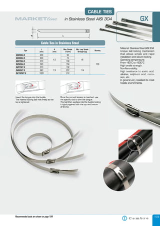 173
Material: Stainless Steel AISI 304
Unique ball locking mechanism
that allows simple and rapid
installation and secure locking.
Operating temperature:
From –80°C to +500°C
High tensile strength.
Non-ﬂammability.
High resistance to acetic acid,
alkalies, sulphuric acid, corro-
sion, etc.
In general very resistant to most
hostile environments.
Insert the tongue into the buckle.
The internal locking ball rolls freely as the
tie is tightened.
Once the correct tension is reached, use
the speciﬁc tool to trim the tongue.
The ball then wedges into the buckle locking
it tightly against both the top and bottom
of the tie.
Type
L
(mm)
A
(mm)
Max. Bundle
Ø (mm)
Min. Loop Tensile
Strength (kg)
Quantity
GX200X4.5 200
4,5
50
46
100
GX300X4.5 300 76
GX370X4.5 370 102
GX520X4.5 520 156
GX370X7.9 370
7,9
102
114GX680X7.9 680 207
GX1020X7.9 1020 312
Material: Stainless Steel AISI 304
CABLE TIES
in Stainless Steel AISI 304
Cable Ties in Stainless Steel
Recommended tools are shown on page 184
of the tie.
The internal locking ball rolls freely as the
tie is tightened.
GX
 