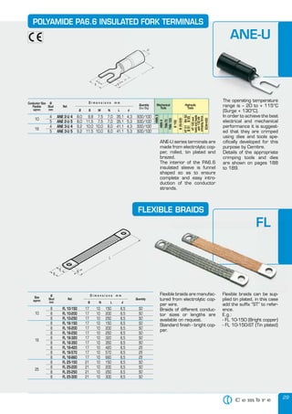 29
POLYAMIDE PA6.6 INSULATED FORK TERMINALS
The operating temperature
range is – 20 to + 115°C
(Surge + 130°C).
In order to achieve the best
electrical and mechanical
performance it is suggest-
ed that they are crimped
using dies and tools spe-
cifically developed for this
purpose by Cembre.
Details of the appropriate
crimping tools and dies
are shown on pages 188
to 189.
FLEXIBLE BRAIDS
8 FL 10-150 17 10 150 8,5
8 FL 10-200 17 10 200 8,5
8 FL 10-250 17 10 250 8,5
8 FL 16-150 17 10 150 8,5
8 FL 16-200 17 10 200 8,5
8 FL 16-250 17 10 250 8,5
8 FL 16-320 17 10 320 8,5
8 FL 16-350 17 10 350 8,5
8 FL 16-420 17 10 420 8,5
8 FL 16-570 17 10 570 8,5
8 FL 16-660 17 10 660 8,5
8 FL 25-150 21 10 150 8,5
8 FL 25-200 21 10 200 8,5
8 FL 25-250 21 10 250 8,5
8 FL 25-300 21 10 300 8,5
50
50
50
50
50
50
50
50
25
25
25
50
50
50
50
Size
sqmm
Ø
Stud
mm
Quantity
B N L d
D i m e n s i o n s m m
Ref.
10
16
25
Flexible braids can be sup-
plied tin plated, in this case
add the suffix “ST” to refer-
ence.
E.g.:
- FL 10-150 (Bright copper)
- FL 10-150-ST (Tin plated)
Flexible braids are manufac-
tured from electrolytic cop-
per wire.
Braids of different conduc-
tor sizes or lengths are
available on request.
Standard finish - bright cop-
per.
POLYAMIDE PA6.6 INSULATED FORK TERMINALS
The operating temperature
range is – 20 to + 115°C
(Surge + 130°C).
ANE-U
FL
Quantity
Flexible braids can be sup-
plied tin plated, in this case
Flexible braids are manufac-
tured from electrolytic cop-
Flexible braids can be sup-
FL
Flexible braids can be sup-Flexible braids are manufac-
Conductor Size
Flexible
sqmm
Ø
Stud
mm
Ref.
D i m e n s i o n s m m
Quantity
Box/Bag
Mechanical
Tools
Hydraulic
Tools
Ø B M N L d
10
4 ANE 2-U 4 8,0 9,8 7,5 7,0 35,1 4,3 500/100
HNN3
HNN4
TNN70
TNN120
B15D
B35-50D
HT51RH50
B51B55
HT120and
toolsandheads
with130kN
crimpingforce
ECW-H3D
5 ANE 2-U 5 8,0 11,5 7,5 7,0 35,1 5,3 500/100
16
4 ANE 3-U 4 9,2 10,0 10,0 8,0 41,1 4,3 500/100
5 ANE 3-U 5 9,2 11,5 10,0 8,0 41,1 5,3 500/100
ANE-U series terminals are
made from electrolytic cop-
per, rolled, tin plated and
brazed.
The interior of the PA6.6
insulated sleeve is funnel
shaped so as to ensure
complete and easy intro-
duction of the conductor
strands.
 