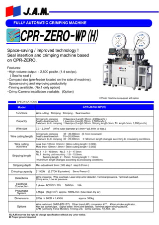 FULLY AUTOMATIC CRIMPING MACHINE
Space-saving / improved technology !
Seal insertion and crimping machine based
on CPR-ZERO.
Features:
・High volume output - 2,500 pcs/hr. (1.4 sec/pc).
( Seal to seal )
・Compact size (pre-feeder located on the side of machine).
Space-saving and improving productivity.
・Tinning available. (No.1 only option)
・Crimp Camera installation available. (Option)
※Photo: Machine is equipped with option
Model CPR-ZERO-WP(H)
Functions Wire cutting, Stripping, Crimping , Seal insertion
Capacity
Crimping to crimping 0.9sec/pcs (Length 35mm 4,000pcs/hr.)
Seal to seal insertion 1.4sec/pcs (Length 70mm 2,500pcs/hr.)
Twist and tin to crimping 1.9sec/pcs (Length 50mm, Striping length 3mm, Tin length 3mm, 1,890pcs./hr)
Wire size 0.3～2.0mm2
(Wire outer diameter φ1.4mm～φ3.4mm or less.)
Wire cutting length
Crimping to crimping 35～20,000mm (0.1mm increment)
Seal to seal insertion 70～20,000mm
Twist and tin to crimping 35～20,000mm ※ Minimum length changes according to processing conditions.
Wire cutting
accuracy
Less then 100mm 0.5mm＋(Wire cutting length×0.002),
More then 100mm 1.0mm＋(Wire cutting length×0.002)
Stripping length
No.1 : 1.0～10.0mm, No.2 : 1.0～17.0mm
No.1 : tinning unit mounting : 1.0～15.0mm.
Twisting length 2～15mm Tinning length 1～15mm
※Minimum length changes according to processing conditions.
Stripping depth Max adjustment 3mm ( 300 step:1 step:0.01mm )
Crimping capacity 21.500N (2.2TON Equivalent) Servo Press×2
Detections Wire presence, Wire overload, Laser strip error detector, Terminal presence, Terminal overload,
Crimp error, Low air pressure.
Electrical
Connection 3 phase AC200V±20V 50/60Hz 16A
Pneumatic
System 0.5Mpa (5kgf/cm2
) approx. 100NL/min (Use clean dry air)
Dimensions 920W × 800D ×1,450H approx. 580kg
Options
Wire reel stand (WRS-BT01ST), Other brand APL conversion KIT , 40mm stroke applicator ,
Non cut carrier pipe, Signal tower, Wire joint detector, Terminal paper winding device,
CFM (Crimping Force Monitor), Tinning unit, Crimp Camera, FX ASY, etc.
SPECIFICATIONS
※J.A.M reserves the right to change specification without any prior notice.
◆ Proper ground required.
 