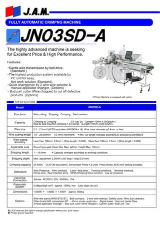 FULLY AUTOMATIC CRIMPNG MACHINE
Features:
・Gentle wire transmission by belt drive.
(Standard )
・The highest production system available by
PC unit for easy.
Net-work solution (Standard).
・Quick changeover by 2-wire wire selector &
manual applicator changer. (Options)
・ Bad part cutter (Wire chopper) to cut off defective
products. (Options)
Model JN03SD-A
Functions Wire cutting, Stripping, Crimping , Seal insertion
Capacity Crimping to Crimping 0.9 sec/pc (Length=70mm 4,000pcs/hr.）
Seal to Seal Insertion crimping 1.44 sec/pc (Length=70mm 2,500 pcs/hr.)
Wire size
Wire cutting length 70～20,000mm ( 0.1mm increment） ※Min. cut length changes according to processing conditions
Wire cutting
accuracy Less then 100mm 0.5mm＋(Wire length×0.002), More then 100mm 1.0mm＋(Wire length×0.002)
Stripping length 1～16.0mm ※Capacity changes according to working conditions.
Stripping depth Max. adjustment 3.00mm (300-step:1-step:0.01mm)
Crimping capacity 24.500N (2.5TON equivalent) Servomotor Press×2 units Press stroke 30/40 mm setting available.
Detections Wire Presence, Wire overload, Laser strip error , Terminal presence, Terminal overload,
Crimp error ,Seal insertion error, CFM (Crimping force monitor), Low air pressure.
Electrical
Connection 3phase AC200V±20V, 50/60Hz, 15A
Pneumatic
System 0.5Mpa(5kgf/cm2
) approx. 150NL/min (Use clean dry air)
Dimensions 1,050W × 1,400D × 1,450H approx. 600kg
Options
Wire reel stand (WRS-BT01ST), Belt conveyor, 2-wire wire selector, Safety cover, Wire Joint detector,
Other brand APL conversion KIT , 40mm stroke applicator , Signal tower, Non-cut carrier Pipe,
2-head applicator Changer , Bad part cutter (Wire chopper) , Carrier cutter, Seal unit , etc.
0.2～2.0mm2
(AVSS equivalent AWG#24～14) Wire outer diameter φ3.4mm or less
Applicable seal Round type seal (Outer Dia. Max. φ8mm, Height Max. 10mm)
※Photo: Machine is equipped with option.
SPECIFICATIONS
※J.A.M reserves the right to change specification without any prior notice.
◆ Proper ground required.
The highly advanced machine is seeking
for Excellent Price & High Performance.
 