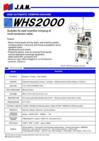 SEMI AUTOMATIC CRIMPING MACHINE
Feature
・Setup of strip length and the depth, seal insertion position,
crimping position, crimp sink and timing is possible to set at
operation panel.
(Multilingual touch panel)
・Preparing options, such as crimping force device,
manual application exchange equipment ,
Other brand APL conversion KIT.
・Bad part cutter (Wire chopper) to cut off defective
products. (Options)
SPECIFICATIONS
Model WHS2000
Functions Stripping , Crimping , Seal insertion.
Capacity Single-end stripping and crimping : 1.8sec/pcs. Single-end seal insertion crimping : 2.1sec/pcs.
Wire size
Wire cutting length More than 80mm
Tip length 29mm (27mm after wire tip 2mm cut)
Applicable seal Round type seal (Outer diameter max φ10mm , Wire tip to bottom of seal 15mm or less)
Stripping length 2.0～7.0mm
Crimping capacity 19,600N : LPC220S (2.0TON equivalent) , Option 24.500N : SBN250S (2.5TON equivalent)
Detections Strip error detector , Seal error , Low air pressure .
Electrical
Connection 3phase AC200V±20V 50/60Hz 10A
Pneumatic
System 0.5Mpa(5kgf/cm2
) approx. 150NL/min (Use clean dry air)
Dimensions 700W× 700D ×1,500H approx. 360kg
Options
Wire tip detector , F type guide, Terminal paper winding device , Crimping force device , SBM250S,
Crimp error , Other brand APL conversion KIT, 40mm stroke applicator , Carrier cutter ,
2 head applicator changer , Bad part cutter (Wire chopper) , Parts feeder , Drum feeder , Safety cover.
0.13～2.0m㎡ (AWG#26～#14)
※J.A.M reserves the right to change specification without any prior notice.
◆ Proper ground required.
Suitable for seal insertion crimping of
multi-conductor cable.
※Photo: Machine is equipped with option
 