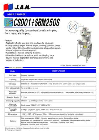STRIP CRIMPER
Feature
・Applicator of side feed and end feed can be equipped.
・A setup of strip length and the depth, crimping position, press
stroke (30 or 40mm) and timing is possible at operation panel.
Manual adjustment is not required.
・Available as manual crimping machine.
・It has also had in stock options, such as crimping force
device, manual application exchange equipment, and
strip error detection.
SPECIFICATIONS
Model CSD01+LPC220S
Functions Stripping, Crimping
Capacity Single-end stripping and crimping 1.57sec/pcs.
Wire size CHFUS0.08～AVSS2.0mm2
( AWG#28～#14) Discrete wire, cabtire cable , non halogen cable.
Wire cutting length Tip length 22mm or more.
Applicable
applicator End type applicator:AE30/31,Side type applicator AS40/41/42/43 ,Other makers' applicators (conversion KIT)
Stripping length 1～7mm
Crimping capacity 24.500N (2.5TON equivalent ) Servo press
Electrical
Connection Single phase AC200V±20V 50/60Hz 10A
Pneumatic
System 0.55Mpa (5kgf/cm2
) approx. 100NL/min (Use clean dry air)
Dimensions 410W ×439D ×375H approx. 173kg ※Dimensions and weight of worktable not included.
Options
Strip error detector（NSDE), Stripping waste detecting device. Crimping force device,
Other brand APL conversion KIT, 40mm stroke applicator , Signal tower ,Terminal paper winding device,
Manual application exchange equipment , Front cover ,Operation panel stand,
Worktable. (Standing work, sitting work)
※J.A.M reserves the right to change specification without any prior notice.
◆ Proper ground required.
Improves quality by semi-automatic crimping
from manual crimping.
※Photo: Machine is equipped with option.
 