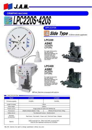 CRIMPING MACHINE
※J.A.M. reserves the right to change specification without any prior
※Photo: Machine is equipped with options.
APPLICATOR
Model LPC220S LPC420S
Crimping capacity 19,600N 39,200N
Length of stroke 30mm
Open height 240mm
Power source Single phase AC100V±10V 50/60Hz 8A
Dimensions 294(W)×404(D)×505(H) 113kg 395(W)×473(D)×573(H) 150kg
Safety device Top dead point sensor , Handle sensor
Standard
accessories
Reel stand , Foot switch , Power cord , One-touch base , Adapter.
Options
200V mode light unit , Other brand APL conversion KIT ,
Parts for 2ton applicator (exclusive for LPC420S）
SPECIFICATION
ＡＳ４０
19,600N
（2TON)
For side terminal for
the left supply.
Alterable between for
full automatic and
manual crimping
machine by replacing
the feeding cam and
cam lever.
ＡＳ８０
39,200N
（4TON)
For side terminal for
the left supply.
Alterable between for
full automatic and
manual crimping
machine by replacing
the feeding cam and
cam lever.
LPC220
LPC420
※30mm stroke applicator.
 