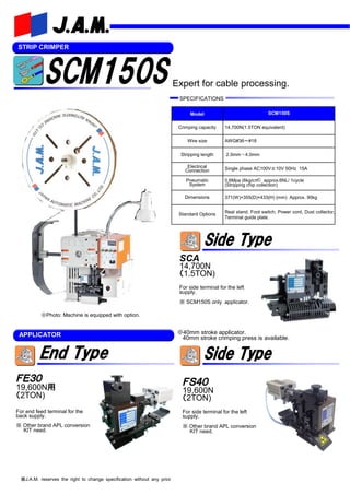 STRIP CRIMPER
Model SCM150S
Crimping capacity 14,700N(1.5TON equivalent)
Wire size AWG#36～#18
Stripping length 2.0mm～4.0mm
Electrical
Connection Single phase AC100V±10V 50Hz 15A
Pneumatic
System
0.6Mpa (6kg/c㎡) approx.6NL/ 1cycle
(Stripping chip collection)
Dimensions 371(W)×355(D)×433(H) (mm) Approx. 90kg
Standard Options Real stand, Foot switch, Power cord, Dust collector,
Terminal guide plate.
※J.A.M. reserves the right to change specification without any prior
ＦＳ４０
19,600N
（2TON)
For side terminal for the left
supply.
※ Other brand APL conversion
KIT need.
ＦＥ３０
19,600N用
（2TON)
For end feed terminal for the
back supply.
※ Other brand APL conversion
KIT need.
APPLICATOR
※Photo: Machine is equipped with option.
Expert for cable processing.
SPECIFICATIONS
SCA
14,700N
（1.5TON)
For side terminal for the left
supply.
※ SCM150S only applicator.
※40mm stroke applicator.
40mm stroke crimping press is available.
 