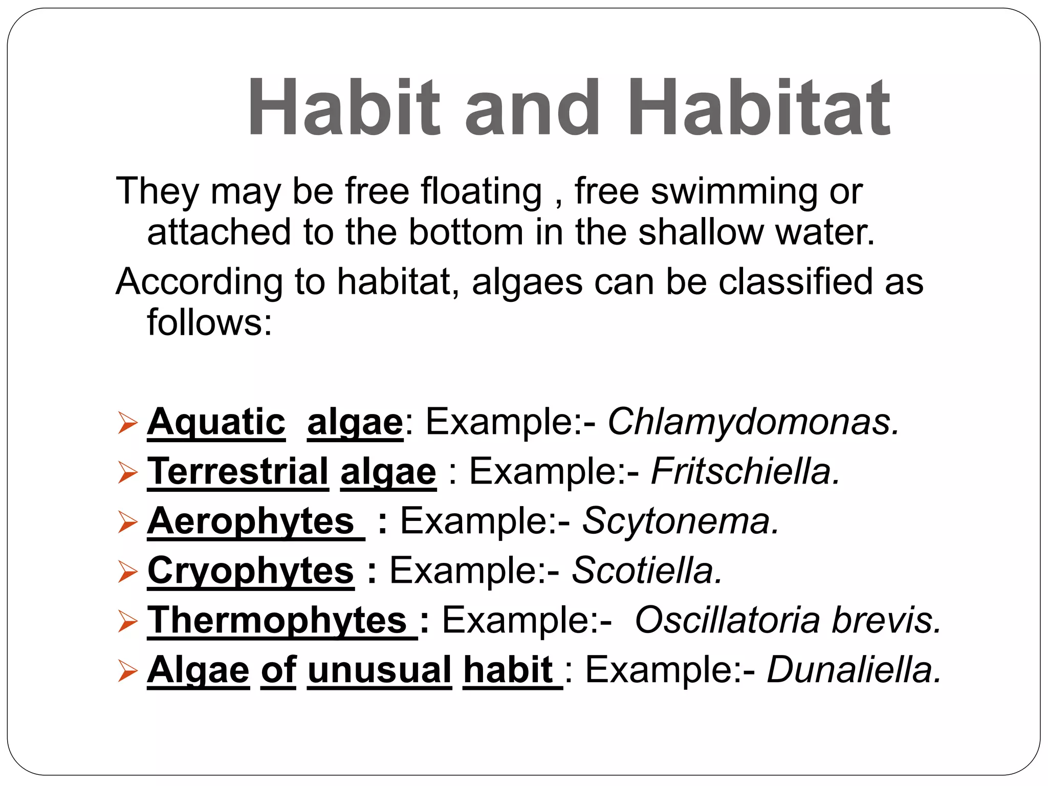 Habit and Habitat
They may be free floating , free swimming or
attached to the bottom in the shallow water.
According to habitat, algaes can be classified as
follows:
 Aquatic algae: Example:- Chlamydomonas.
 Terrestrial algae : Example:- Fritschiella.
 Aerophytes : Example:- Scytonema.
 Cryophytes : Example:- Scotiella.
 Thermophytes : Example:- Oscillatoria brevis.
 Algae of unusual habit : Example:- Dunaliella.
 
