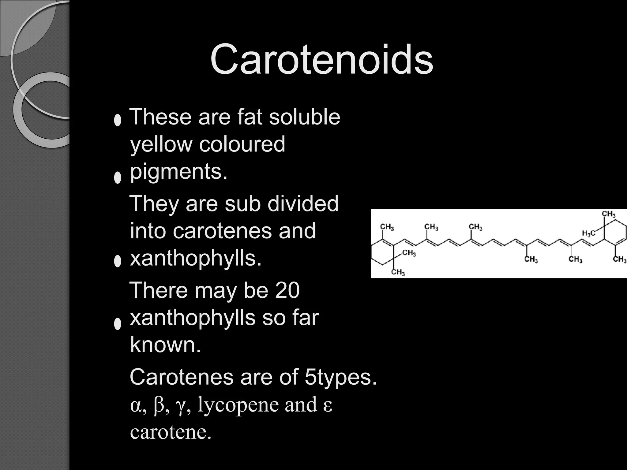 Carotenoids
These are fat soluble
yellow coloured
pigments.
They are sub divided
into carotenes and
xanthophylls.
There may be 20
xanthophylls so far
known.
Carotenes are of 5types.
α, β, γ, lycopene and ε
carotene.
 