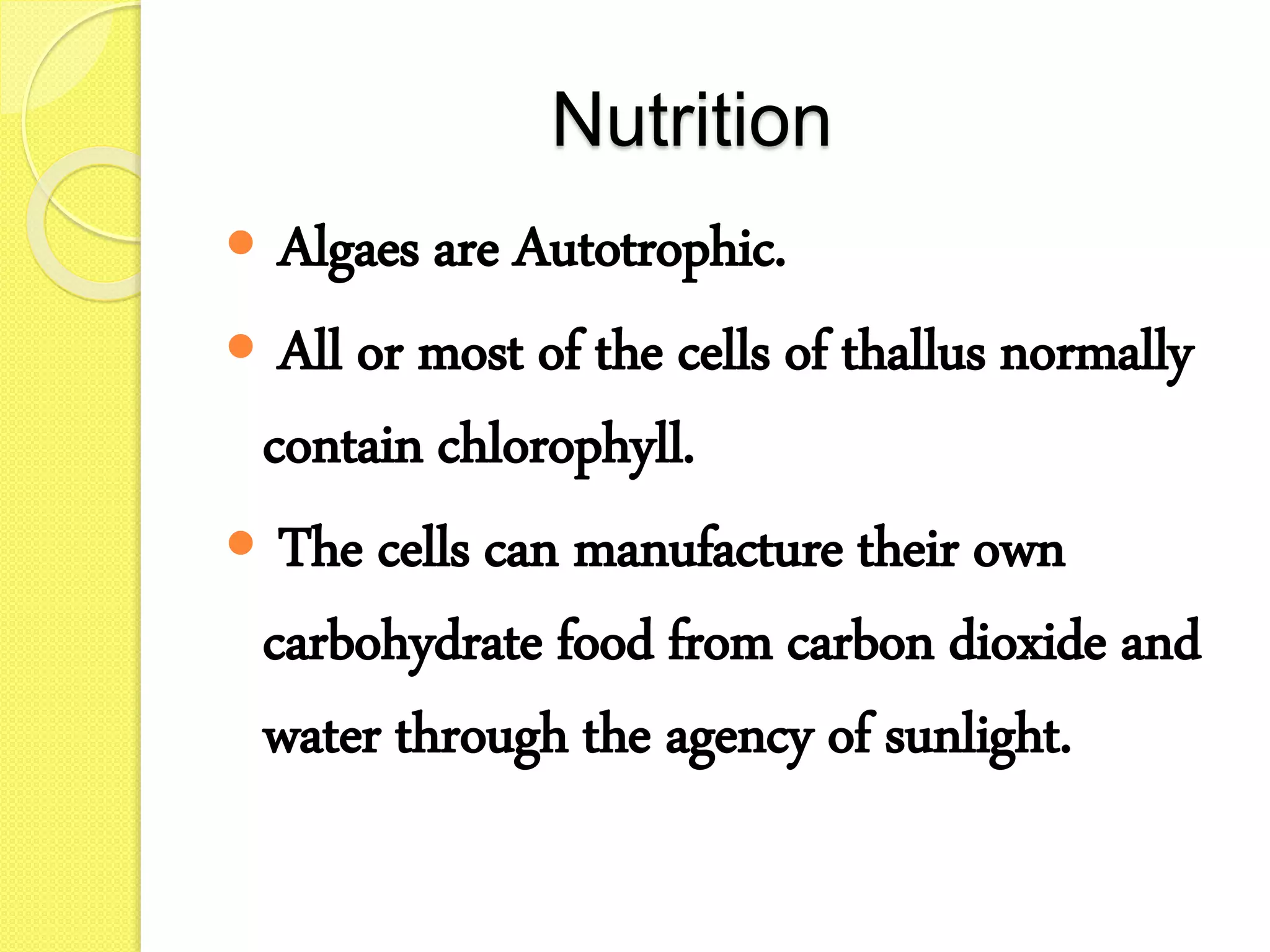 Nutrition
 Algaes are Autotrophic.
 All or most of the cells of thallus normally
contain chlorophyll.
 The cells can manufacture their own
carbohydrate food from carbon dioxide and
water through the agency of sunlight.
 