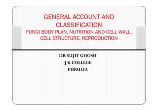 DR SUJIT GHOSH
GENERAL ACCOUNT AND
CLASSIFICATION
FUNGI BODY PLAN, NUTRITION AND CELL WALL,
CELL STRUCTURE, REPRODUCTION
DR SUJIT GHOSH
J K COLLEGE
PURULIA
 