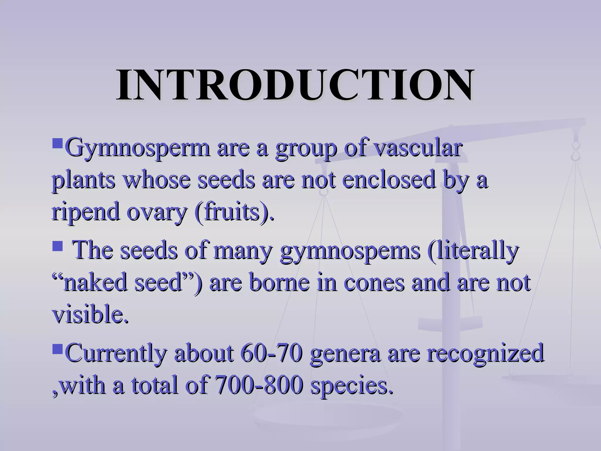 INTRODUCTIONINTRODUCTION
Gymnosperm are a group of vascularGymnosperm are a group of vascular
plants whose seeds are not enclosed by aplants whose seeds are not enclosed by a
ripend ovary (fruits).ripend ovary (fruits).
 The seeds of many gymnospems (literallyThe seeds of many gymnospems (literally
“naked seed”) are borne in cones and are not“naked seed”) are borne in cones and are not
visible.visible.
Currently about 60-70 genera are recognizedCurrently about 60-70 genera are recognized
,with a total of 700-800 species.,with a total of 700-800 species.
 