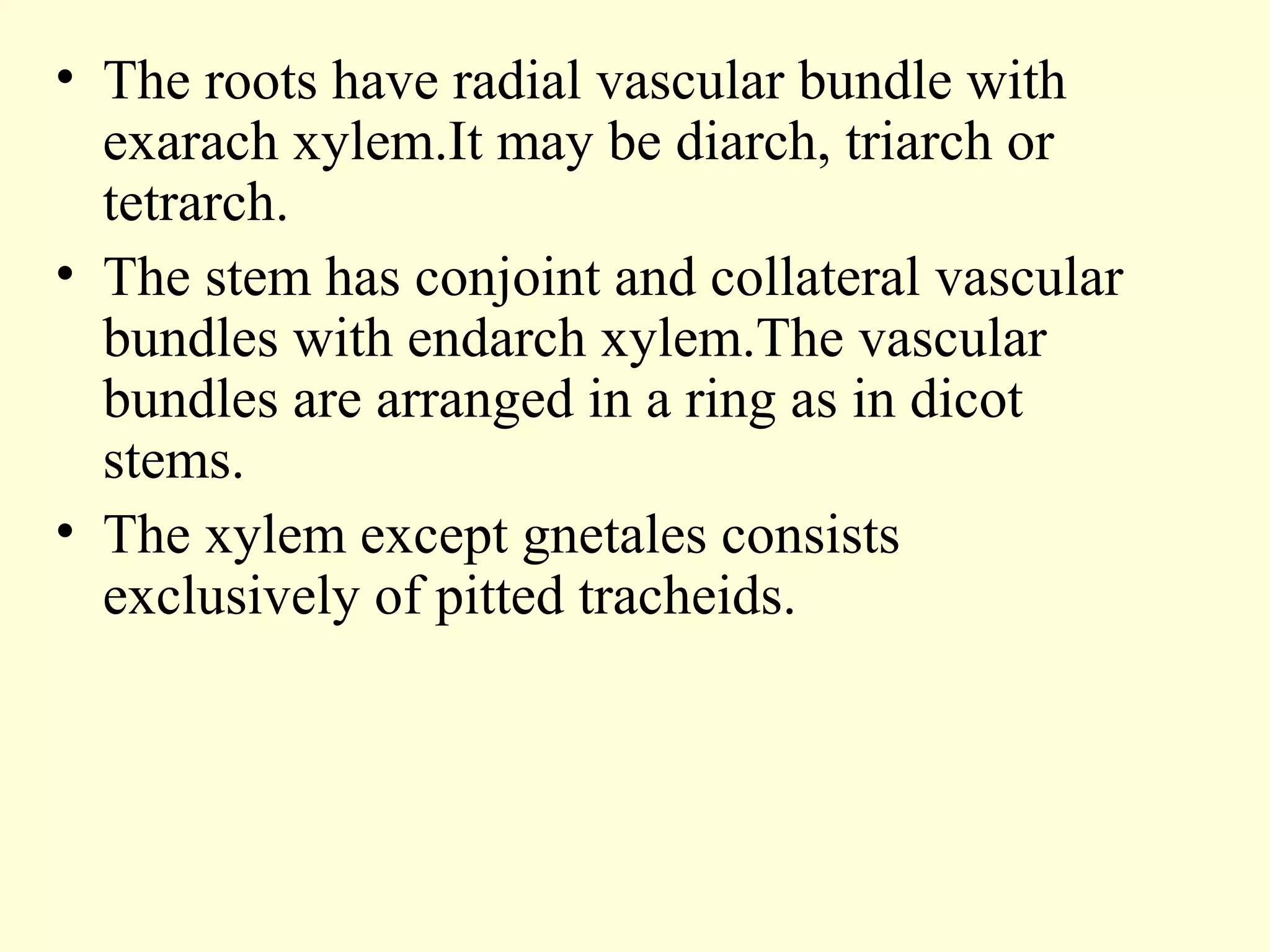 • The roots have radial vascular bundle with
exarach xylem.It may be diarch, triarch or
tetrarch.
• The stem has conjoint and collateral vascular
bundles with endarch xylem.The vascular
bundles are arranged in a ring as in dicot
stems.
• The xylem except gnetales consists
exclusively of pitted tracheids.
 
