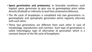 • Spore germination and protonema: In favorable conditions each
haploid spore germinate to give rise to gametophyte plant either
directly (thalloid) or indirectly as bud from protonema (Mosses).
• The life cycle of bryophytes is completed into two generations i.e.
gametophytic and sporophytic generation which regularly alternate
with each other.
• These two generations are different from each other in case of
morphology, reproduction and nutrition. Such type of generations is
called heterologous type of alternation of generation which is a
constant feature of the life cycle of bryophytes.
 